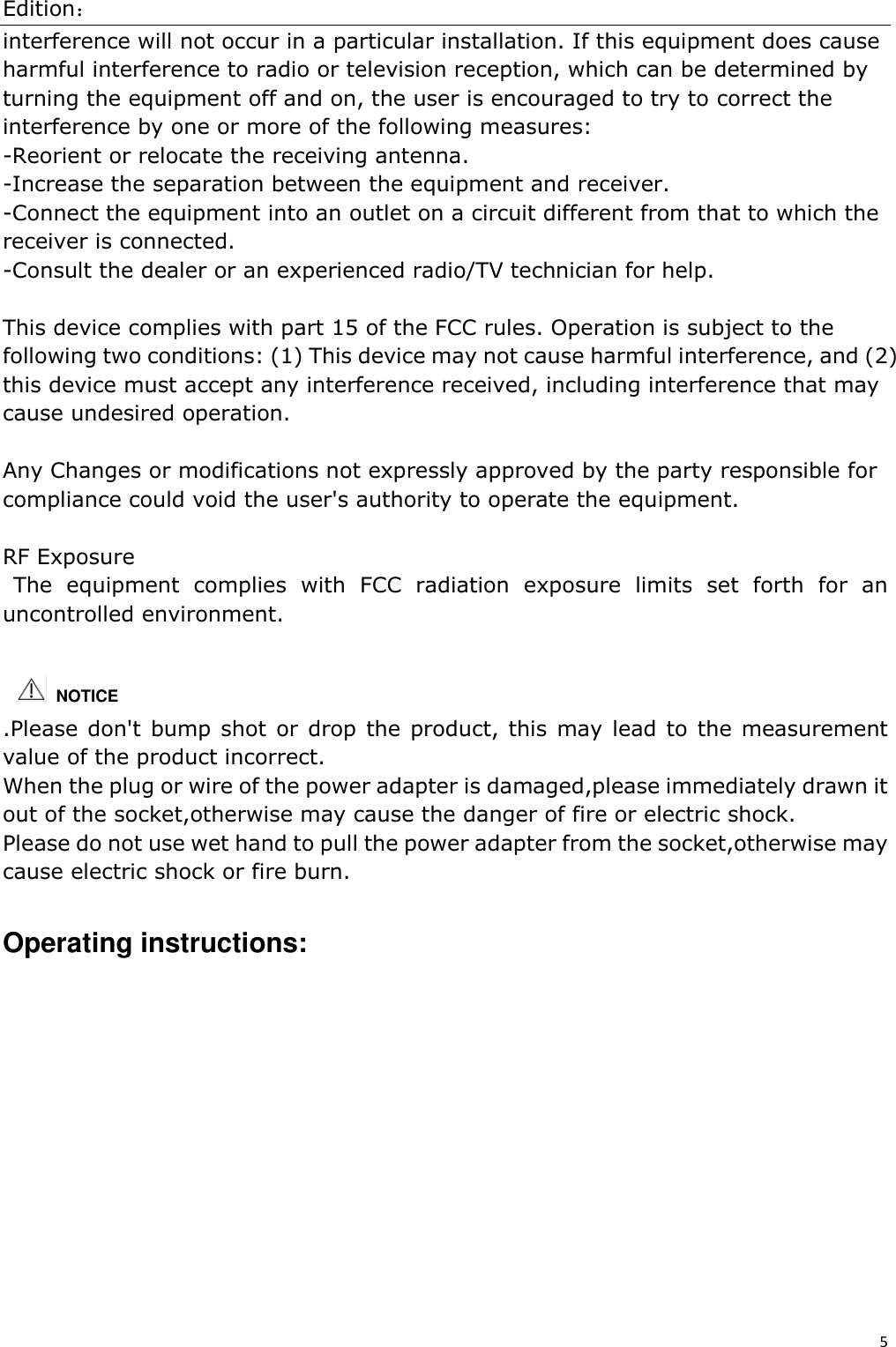 Edition：5 interference will not occur in a particular installation. If this equipment does cause harmful interference to radio or television reception, which can be determined by turning the equipment off and on, the user is encouraged to try to correct the interference by one or more of the following measures: -Reorient or relocate the receiving antenna. -Increase the separation between the equipment and receiver. -Connect the equipment into an outlet on a circuit different from that to which the receiver is connected. -Consult the dealer or an experienced radio/TV technician for help. This device complies with part 15 of the FCC rules. Operation is subject to the following two conditions: (1) This device may not cause harmful interference, and (2) this device must accept any interference received, including interference that may cause undesired operation. Any Changes or modifications not expressly approved by the party responsible for compliance could void the user&apos;s authority to operate the equipment. RF Exposure The  equipment  complies  with  FCC  radiation  exposure  limits  set  forth  for  an uncontrolled environment.  .Please don&apos;t bump shot  or drop  the product, this may lead to the  measurement value of the product incorrect. When the plug or wire of the power adapter is damaged,please immediately drawn it out of the socket,otherwise may cause the danger of fire or electric shock. Please do not use wet hand to pull the power adapter from the socket,otherwise may cause electric shock or fire burn.     Operating instructions: NOTICE