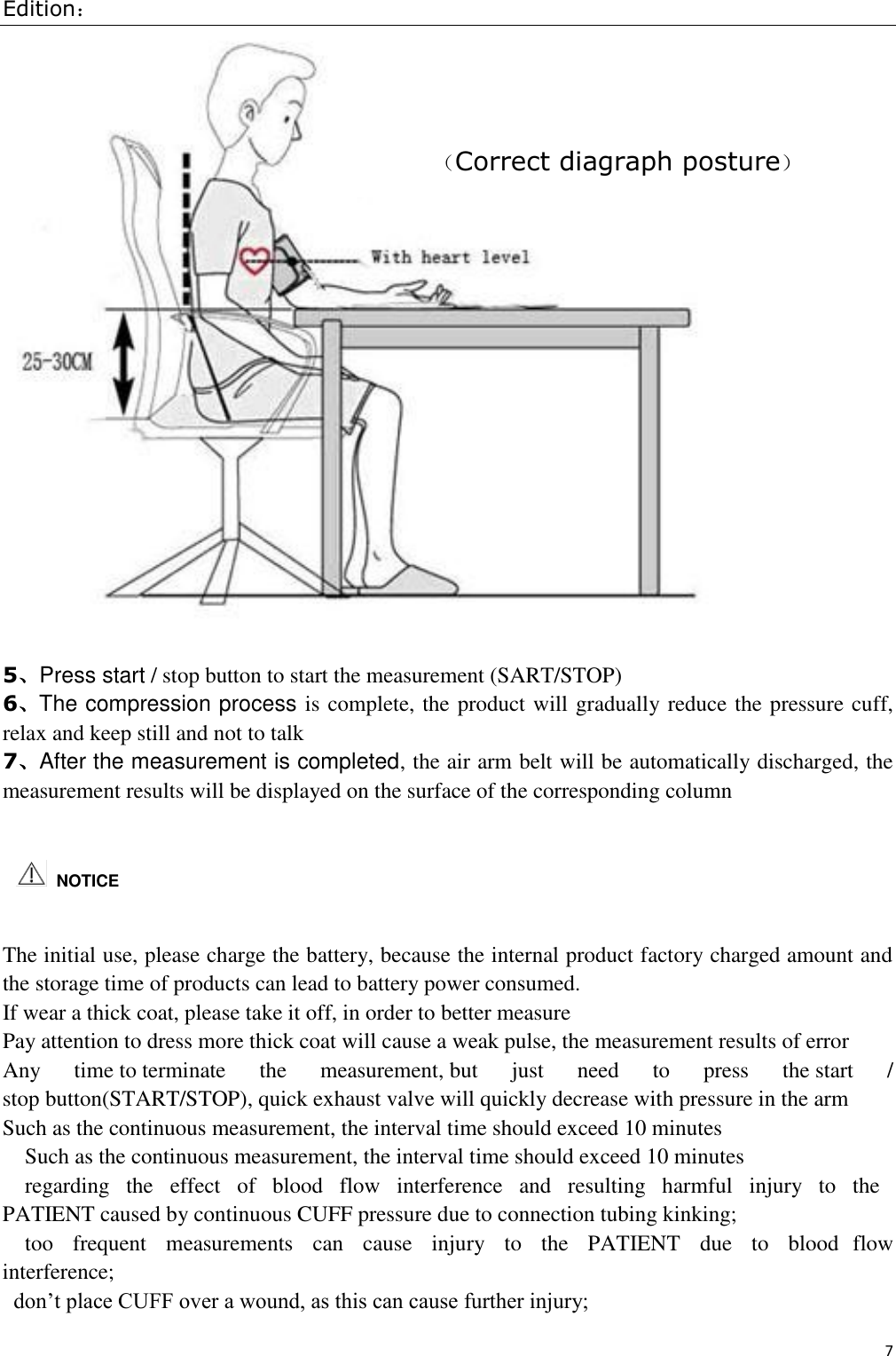 Edition： 7    5、Press start / stop button to start the measurement (SART/STOP) 6、The compression process is complete, the product will gradually reduce the pressure cuff, relax and keep still and not to talk 7、After the measurement is completed, the air arm belt will be automatically discharged, the measurement results will be displayed on the surface of the corresponding column   The initial use, please charge the battery, because the internal product factory charged amount and the storage time of products can lead to battery power consumed. If wear a thick coat, please take it off, in order to better measure Pay attention to dress more thick coat will cause a weak pulse, the measurement results of error Any  time to terminate  the  measurement, but  just  need  to  press  the start  / stop button(START/STOP), quick exhaust valve will quickly decrease with pressure in the arm Such as the continuous measurement, the interval time should exceed 10 minutes Such as the continuous measurement, the interval time should exceed 10 minutes regarding   the   effect   of   blood   flow   interference   and   resulting   harmful   injury   to   the PATIENT caused by continuous CUFF pressure due to connection tubing kinking;  too   frequent   measurements   can   cause   injury   to   the   PATIENT   due   to   blood  flow interference;  don’t place CUFF over a wound, as this can cause further injury;    NOTICE （Correct diagraph posture）  