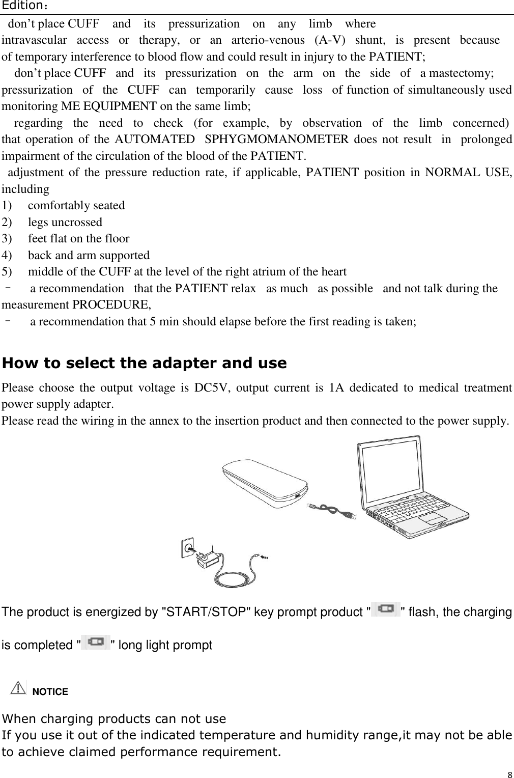 Edition： 8  don’t place CUFF    and    its    pressurization    on    any    limb    where intravascular   access   or   therapy,   or   an   arterio-venous   (A-V)   shunt,   is   present   because  of temporary interference to blood flow and could result in injury to the PATIENT; don’t place CUFF   and   its   pressurization   on   the   arm   on   the   side   of   a mastectomy; pressurization   of   the   CUFF   can   temporarily   cause   loss   of function of simultaneously used monitoring ME EQUIPMENT on the same limb; regarding   the   need   to   check   (for   example,   by   observation   of   the   limb   concerned)  that operation of the AUTOMATED   SPHYGMOMANOMETER does not result   in   prolonged impairment of the circulation of the blood of the PATIENT. adjustment of  the  pressure  reduction  rate, if  applicable, PATIENT position  in  NORMAL  USE, including  1)     comfortably seated 2)     legs uncrossed 3)     feet flat on the floor 4)     back and arm supported 5)     middle of the CUFF at the level of the right atrium of the heart –     a recommendation   that the PATIENT relax   as much   as possible   and not talk during the measurement PROCEDURE, –     a recommendation that 5 min should elapse before the first reading is taken;  How to select the adapter and use Please  choose  the  output  voltage is  DC5V,  output  current is  1A  dedicated  to  medical treatment power supply adapter. Please read the wiring in the annex to the insertion product and then connected to the power supply.                                The product is energized by &quot;START/STOP&quot; key prompt product &quot; &quot; flash, the charging is completed &quot; &quot; long light prompt   When charging products can not use If you use it out of the indicated temperature and humidity range,it may not be able to achieve claimed performance requirement.     NOTICE 