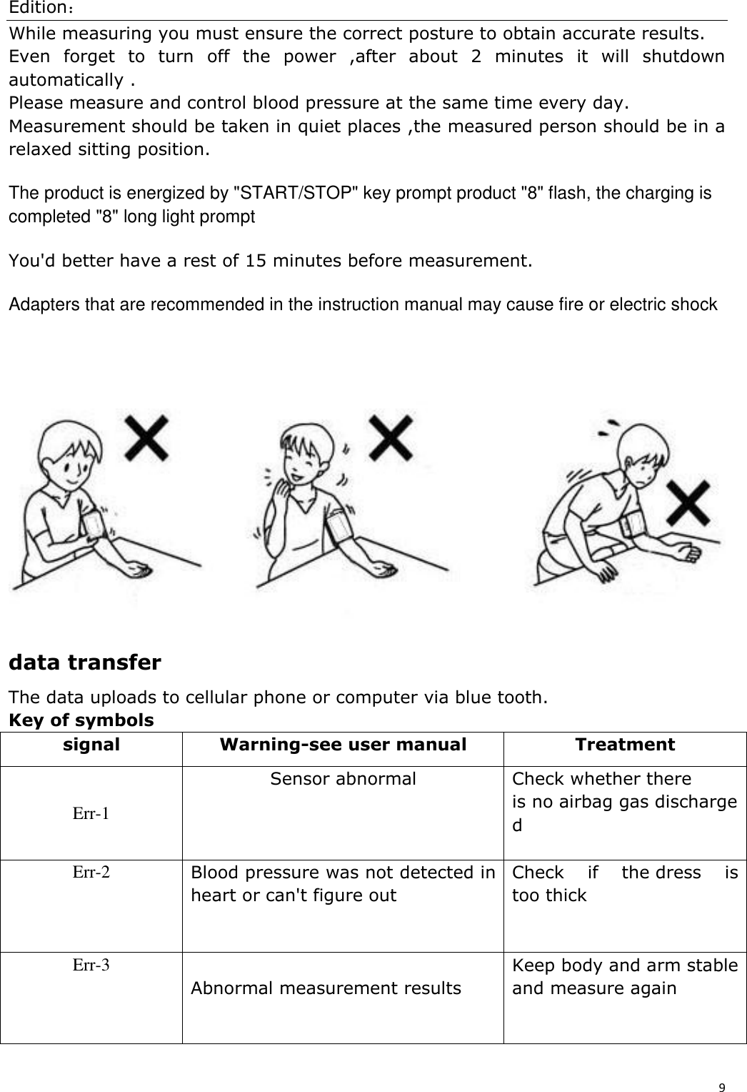 Edition： 9  While measuring you must ensure the correct posture to obtain accurate results. Even  forget  to  turn  off  the  power  ,after  about  2  minutes  it  will  shutdown automatically . Please measure and control blood pressure at the same time every day. Measurement should be taken in quiet places ,the measured person should be in a relaxed sitting position. The product is energized by &quot;START/STOP&quot; key prompt product &quot;8&quot; flash, the charging is completed &quot;8&quot; long light prompt You&apos;d better have a rest of 15 minutes before measurement. Adapters that are recommended in the instruction manual may cause fire or electric shock      data transfer The data uploads to cellular phone or computer via blue tooth. Key of symbols signal Warning-see user manual Treatment Err-1 Sensor abnormal Check whether there is no airbag gas discharged  Err-2 Blood pressure was not detected in heart or can&apos;t figure out Check  if  the dress  is too thick Err-3  Abnormal measurement results Keep body and arm stable and measure again 