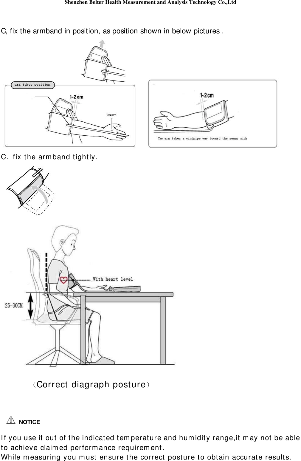 Shenzhen Belter Health Measurement and Analysis Technology Co.,Ltd   C, fix the armband in position, as position shown in below pictures .  C、fix t he arm band t ight ly.   Correct  diagraph post ure    I f you use it out of the indicated t em perat ure and hum idit y range,it m ay not  be able t o achieve claim ed perform ance requirem ent.   While m easuring you m ust  ensure t he correct  post ure t o obtain accurat e results.  NOTICE 