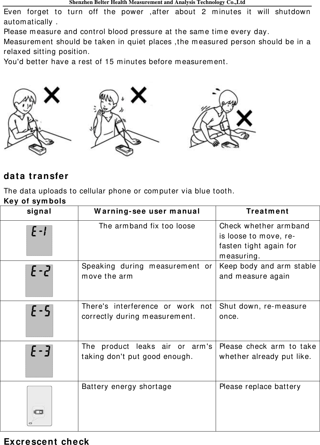 Shenzhen Belter Health Measurement and Analysis Technology Co.,Ltd Even forget to t urn off t he power ,after about  2 m inut es it  will shut down aut om at ically . Please m easure and control blood pressure at  the sam e tim e every day. Measurem ent should be taken in quiet places ,the m easured person should be in a relaxed sit ting posit ion. You&apos;d bet ter have a rest  of 15 m inutes before m easurem ent.   dat a transfe r  The dat a uploads t o cellular phone or com puter via blue t oot h. Key of sym bols signal  W ar ning- see  use r m a nual  Tr e at m ent   The arm band fix t oo loose Check whet her arm band   is loose t o m ove, re-  fast en t ight  again for m easuring.  Speaking during m easurem ent or m ove the arm    Keep body and arm  st able and m easure again  There&apos;s interference or work not  correct ly during m easurem ent . Shut  down, re- m easure once.  The product  leaks air or arm &apos;s taking don&apos;t put  good enough. Please check arm  t o t ake whether already put like.  Bat tery energy shortage Please replace bat tery Ex cr esce nt  check  