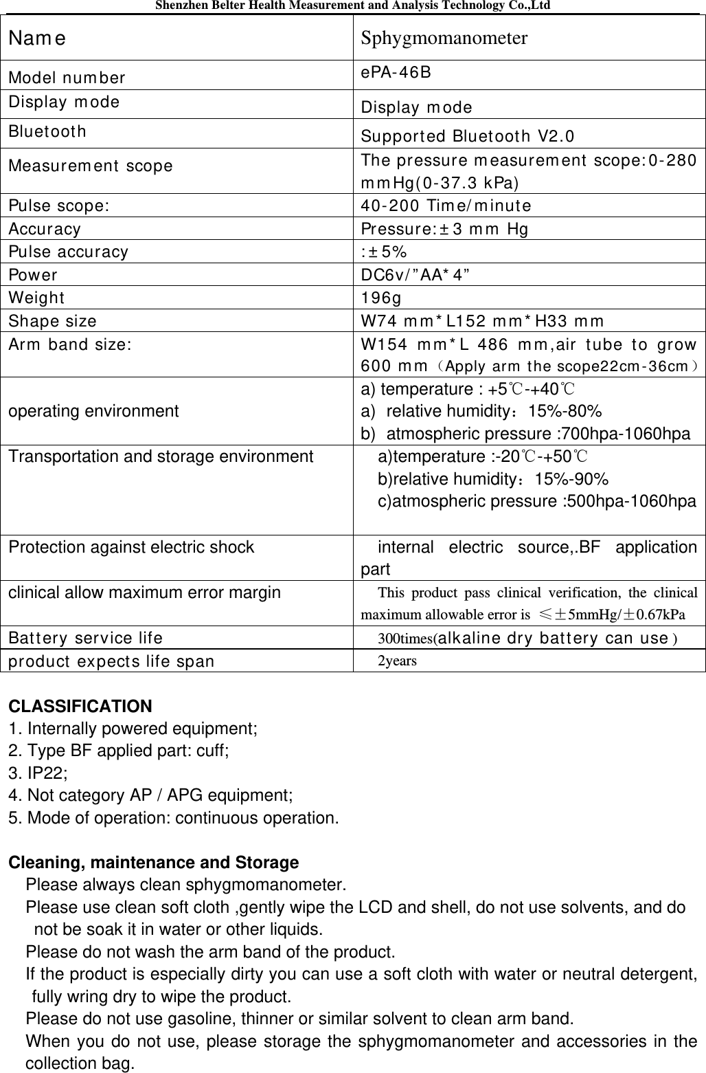 Shenzhen Belter Health Measurement and Analysis Technology Co.,Ltd Nam e  Sphygmomanometer Model num ber  ePA- 4 6B Display m ode   Display m ode Bluetoot h  Support ed Bluet oot h V2.0 Measurem ent scope  The pressure m easurem ent  scope: 0-280 m m Hg(0-37.3 kPa) Pulse scope:  40- 200 Tim e/ m inut e Accuracy Pressure: ± 3 m m  Hg Pulse accuracy : ± 5% Power DC6v/ ” AA* 4” Weight   196g Shape size   W74 m m * L152 m m * H33 m m  Arm  band size:  W154 m m * L 486 m m ,air t ube to grow 600 m m Apply arm  t he scope22cm - 36cm   operating environment  a) temperature : +5℃-+40℃ a) relative humidity：15%-80% b) atmospheric pressure :700hpa-1060hpa Transportation and storage environment a)temperature :-20℃-+50℃ b)relative humidity：15%-90% c)atmospheric pressure :500hpa-1060hpa Protection against electric shock  internal electric source,.BF application part clinical allow maximum error margin  This product pass clinical verification, the clinical maximum allowable error is  ≤±5mmHg/±0.67kPa Bat tery service life 300times(alkaline dry bat t ery can use ) product  expects life span 2years  CLASSIFICATION 1. Internally powered equipment; 2. Type BF applied part: cuff;   3. IP22; 4. Not category AP / APG equipment; 5. Mode of operation: continuous operation.  Cleaning, maintenance and Storage Please always clean sphygmomanometer. Please use clean soft cloth ,gently wipe the LCD and shell, do not use solvents, and do not be soak it in water or other liquids. Please do not wash the arm band of the product. If the product is especially dirty you can use a soft cloth with water or neutral detergent, fully wring dry to wipe the product. Please do not use gasoline, thinner or similar solvent to clean arm band. When you do not use, please storage the sphygmomanometer and accessories in the collection bag. 