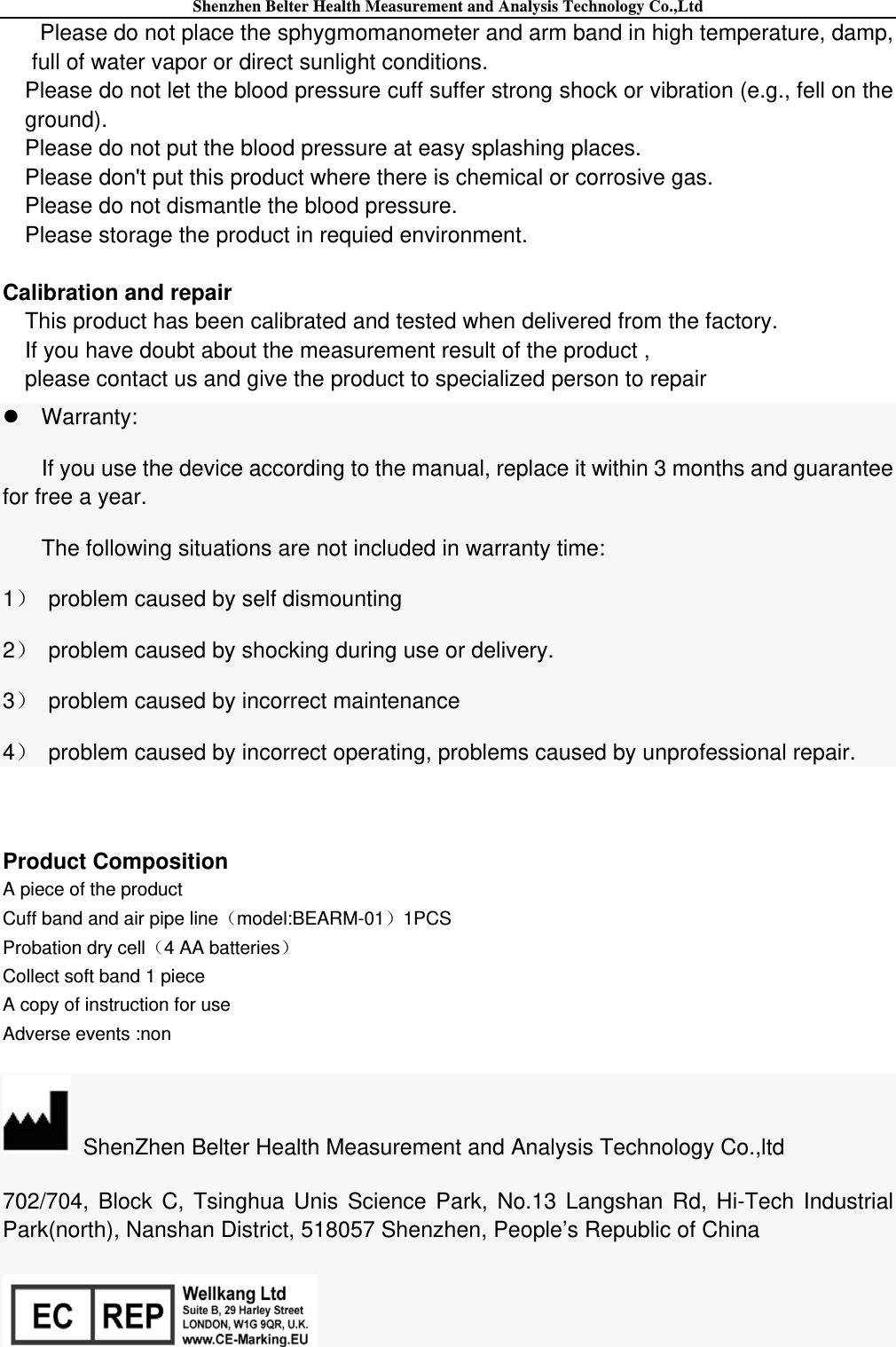 Shenzhen Belter Health Measurement and Analysis Technology Co.,Ltd Please do not place the sphygmomanometer and arm band in high temperature, damp,   full of water vapor or direct sunlight conditions. Please do not let the blood pressure cuff suffer strong shock or vibration (e.g., fell on the ground). Please do not put the blood pressure at easy splashing places. Please don&apos;t put this product where there is chemical or corrosive gas. Please do not dismantle the blood pressure. Please storage the product in requied environment.  Calibration and repair This product has been calibrated and tested when delivered from the factory. If you have doubt about the measurement result of the product , please contact us and give the product to specialized person to repair Warranty: If you use the device according to the manual, replace it within 3 months and guarantee for free a year. The following situations are not included in warranty time: 1  problem caused by self dismounting 2  problem caused by shocking during use or delivery. 3  problem caused by incorrect maintenance 4  problem caused by incorrect operating, problems caused by unprofessional repair.            Product Composition A piece of the product Cuff band and air pipe linemodel:BEARM-011PCS Probation dry cell4 AA batteries Collect soft band 1 piece A copy of instruction for use   Adverse events :non   ShenZhen Belter Health Measurement and Analysis Technology Co.,ltd 702/704, Block C, Tsinghua Unis Science Park, No.13 Langshan Rd, Hi-Tech Industrial Park(north), Nanshan District, 518057 Shenzhen, People’s Republic of China  