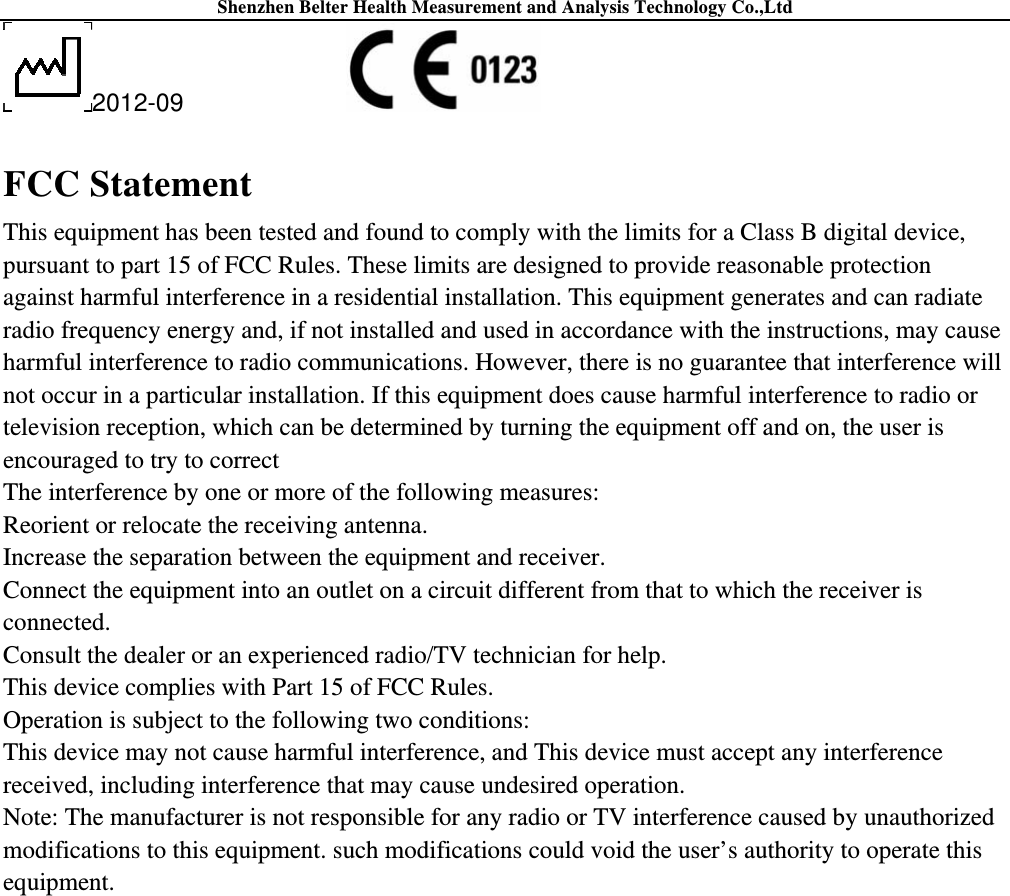 Shenzhen Belter Health Measurement and Analysis Technology Co.,Ltd 2012-09                FCC Statement This equipment has been tested and found to comply with the limits for a Class B digital device, pursuant to part 15 of FCC Rules. These limits are designed to provide reasonable protection against harmful interference in a residential installation. This equipment generates and can radiate radio frequency energy and, if not installed and used in accordance with the instructions, may cause harmful interference to radio communications. However, there is no guarantee that interference will not occur in a particular installation. If this equipment does cause harmful interference to radio or television reception, which can be determined by turning the equipment off and on, the user is encouraged to try to correct The interference by one or more of the following measures: Reorient or relocate the receiving antenna.   Increase the separation between the equipment and receiver.   Connect the equipment into an outlet on a circuit different from that to which the receiver is connected. Consult the dealer or an experienced radio/TV technician for help. This device complies with Part 15 of FCC Rules. Operation is subject to the following two conditions: This device may not cause harmful interference, and This device must accept any interference received, including interference that may cause undesired operation. Note: The manufacturer is not responsible for any radio or TV interference caused by unauthorized modifications to this equipment. such modifications could void the user’s authority to operate this equipment. 