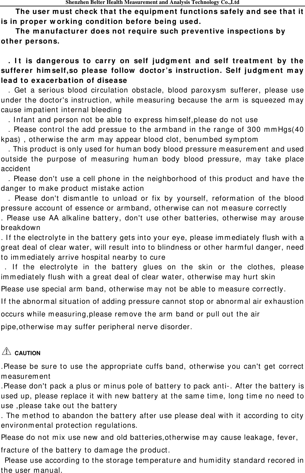 Shenzhen Belter Health Measurement and Analysis Technology Co.,Ltd The user m u st  check  t hat  t he equipm e nt funct ions safely and see that  it  is in pr oper w or king condit ion be fore being use d. The m a nufa ct urer does not require  such pre ventive  inspections by oth er pe rsons.  . I t  is dangerous t o car ry on self j u dgm e nt a nd self t rea t m ent  by t he sufferer  him se lf,so please  follow  doctor’s inst ruct ion. Self j udgm ent  m a y lea d to exa cerbat ion of disease  . Get a serious blood circulat ion obst acle, blood paroxysm  sufferer, please use under the doct or&apos;s inst ruct ion, while m easuring because the arm  is squeezed m ay cause im patient  internal bleeding . I nfant and person not be able to express him self,please do not  use . Please control t he add pressue to t he arm band in the range of 300 m m Hgs( 40 kpas)  , otherwise the arm  m ay appear blood clot, benumbed sym pt om  . This product  is only used for hum an body blood pressure m easurem ent and used out side t he purpose of m easuring hum an body blood pressure, m ay take place accident . Please don&apos;t use a cell phone in the neighborhood of this product  and have the danger t o m ake product  m ist ake act ion . Please don&apos;t dism ant le to unload or fix by yourself, reform ation of t he blood pressure account  of essence or arm band, ot herwise can not m easure correct ly . Please use AA alkaline batt ery, don&apos;t use other bat teries, ot herwise m ay arouse   breakdown . I f the elect rolyte in t he bat tery get s into your eye, please im m ediately flush with a great  deal of clear water, will result  into to blindness or other harm ful danger, need to im m ediately arrive hospit al nearby t o cure . I f the elect rolyt e in the bat tery glues on t he skin or the clothes, please im m ediat ely flush wit h a great deal of clear wat er, otherwise m ay hurt  skin Please use special arm  band, ot herwise m ay not  be able t o m easure correct ly. I f t he abnorm al sit uation of adding pressure cannot  st op or abnorm al air exhaustion   occurs while m easuring,please rem ove t he arm  band or pull out  t he air pipe,ot herwise m ay suffer peripheral nerve disorder.       CAUTION  .Please be sure t o use the appropriate cuffs band, ot herwise you can&apos;t  get correct  m easurem ent  .Please don&apos;t pack a plus or m inus pole of battery to pack anti-. After t he bat tery is used up, please replace it  with new batt ery at t he sam e tim e, long tim e no need t o use ,please t ake out  t he batt ery . The m et hod to abandon t he bat t ery aft er use please deal with it according t o cit y  environm ental protect ion regulat ions. Please do not m ix use new and old bat t eries,otherwise m ay cause leakage, fever, fract ure of the bat tery to dam age the product .   Please use according t o the st orage t em perature and hum idit y st andard recored in the user m anual. 