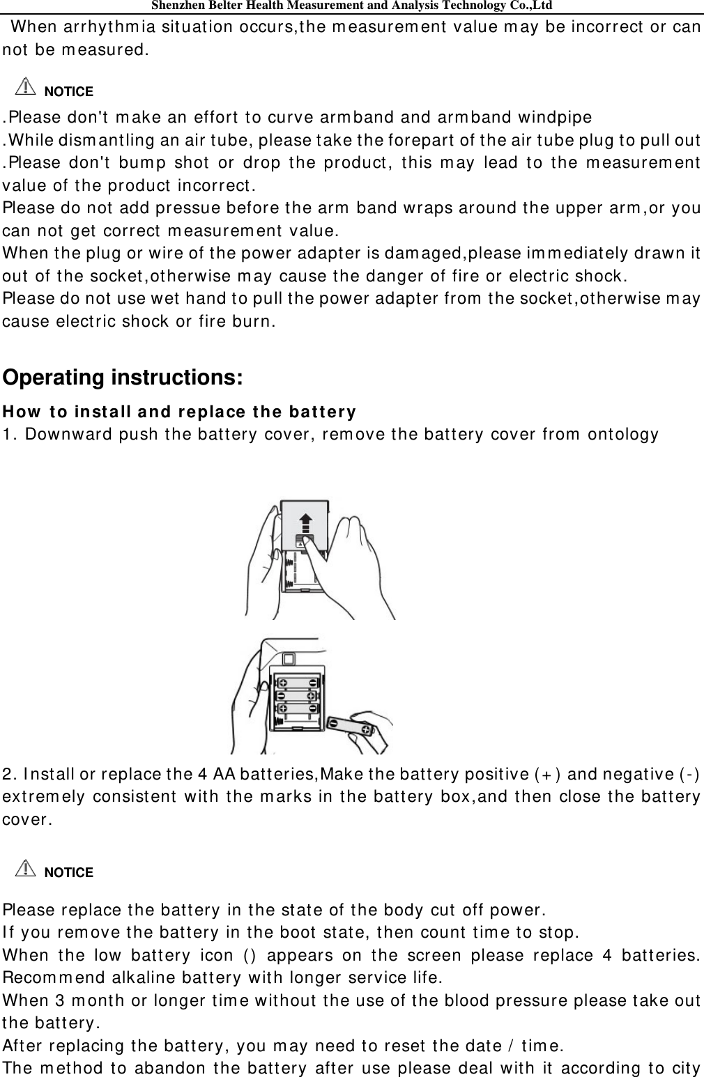 Shenzhen Belter Health Measurement and Analysis Technology Co.,Ltd When arrhythm ia situat ion occurs,the m easurem ent value m ay be incorrect  or can not  be m easured.   .Please don&apos;t  m ake an effort to curve arm band and arm band windpipe .While dism antling an air t ube, please take t he forepart of t he air tube plug t o pull out .Please don&apos;t  bum p shot  or drop t he product , this m ay lead t o t he m easurem ent  value of t he product  incorrect. Please do not add pressue before t he arm  band wraps around t he upper arm ,or you can not  get correct  m easurem ent value. When the plug or wire of the power adapter is dam aged,please im m ediately drawn it out  of the socket,ot herwise m ay cause the danger of fire or elect ric shock. Please do not  use wet  hand t o pull the power adapter from  t he socket ,ot herwise m ay cause elect ric shock or fire burn.      Operating instructions: How  t o inst all and replace t he bat t e ry 1. Downward push the bat tery cover, rem ove the bat tery cover from  ontology     2. I nst all or replace the 4 AA bat teries,Make t he bat tery positive ( + )  and negat ive ( - )  ext rem ely consist ent wit h the m arks in t he battery box,and then close t he batt ery cover.    Please replace t he bat tery in the st at e of the body cut off power. I f you rem ove t he batt ery in the boot state, then count t im e to st op. When the low bat tery icon ()  appears on the screen please replace 4 batt eries. Recom m end alkaline bat tery wit h longer service life. When 3 m ont h or longer tim e wit hout t he use of the blood pressure please t ake out the batt ery. After replacing t he bat tery, you m ay need t o reset t he date /  tim e. The m ethod to abandon the bat t ery after use please deal with it according to city  NOTICE  NOTICE 