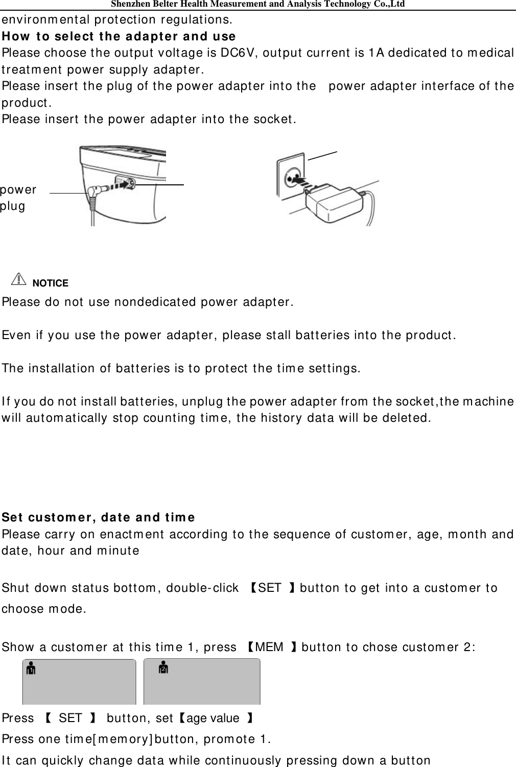 Shenzhen Belter Health Measurement and Analysis Technology Co.,Ltd environm ental protect ion regulat ions. How  to sele ct  th e adapt er a nd use Please choose t he output volt age is DC6V, out put current  is 1A dedicated to m edical treat m ent power supply adapter. Please insert  t he plug of the power adapt er into t he    power adapter int erface of the product . Please insert t he power adapt er into t he socket.                                       Please do not use nondedicated power adapt er.  Even if you use the power adapter, please st all batt eries into t he product .  The installat ion of bat teries is t o protect  t he tim e sett ings.  I f you do not inst all bat t eries, unplug the power adapter from  the socket ,t he m achine will autom at ically st op count ing t im e, t he hist ory dat a will be delet ed.      Se t custom er , dat e and t im e  Please carry on enact m ent according to t he sequence of cust om er, age, m ont h and date, hour and m inute  Shut  down st at us bot tom , double-click  SET  butt on to get into a cust om er to choose m ode.  Show a cust om er at  t his t im e 1, press  MEM  button to chose cust om er 2:   Press   SET  butt on, setage value   Press one tim e[ m em ory] butt on, prom ot e 1. I t  can quickly change dat a while cont inuously pressing down a but ton  NOTICE power plug 