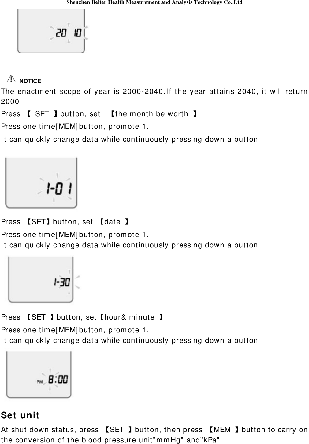 Shenzhen Belter Health Measurement and Analysis Technology Co.,Ltd     The enactm ent scope of year is 2000-2040.I f the year at tains 2040, it  will ret urn 2000 Press   SET button, set    the m onth be worth   Press one tim e[ MEM] butt on, prom ot e 1. I t  can quickly change dat a while cont inuously pressing down a but ton   Press  SETbut ton, set   dat e   Press one tim e[ MEM] butt on, prom ot e 1. I t  can quickly change dat a while cont inuously pressing down a butt on  Press  SET  butt on, sethour&amp; m inute   Press one tim e[ MEM] butt on, prom ot e 1. I t  can quickly change dat a while cont inuously pressing down a but ton  Set unit  At  shut  down status, press  SET  but ton, then press  MEM  butt on t o carry on the conversion of t he blood pressure unit &quot;m m Hg&quot; and&quot;kPa&quot; .   NOTICE 