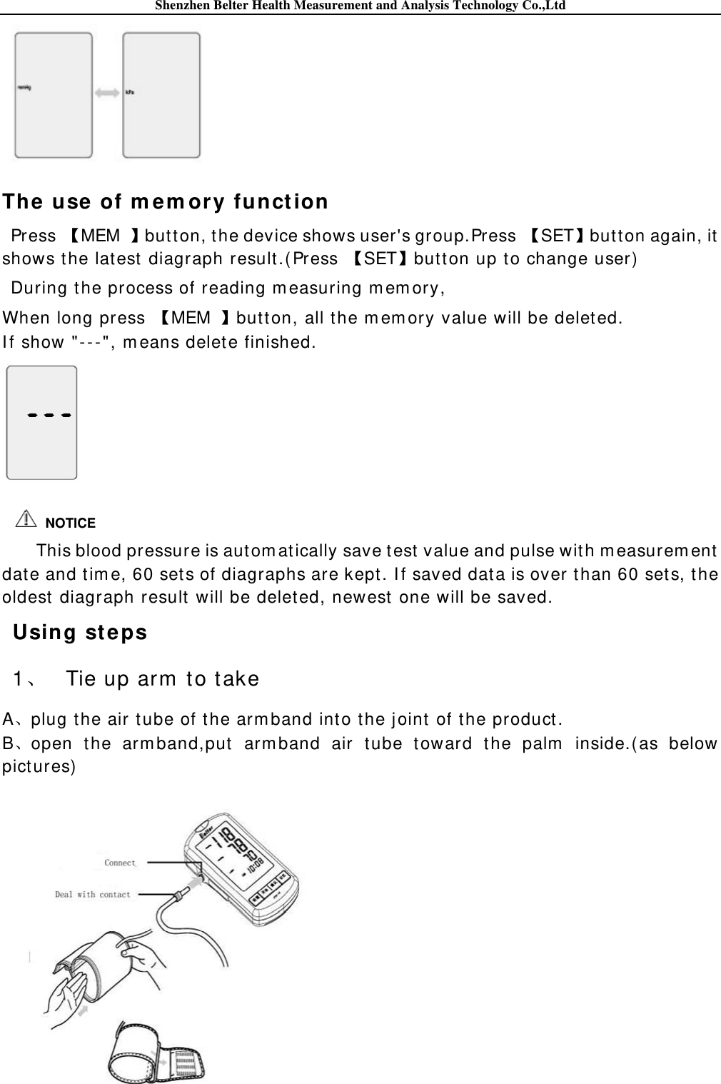 Shenzhen Belter Health Measurement and Analysis Technology Co.,Ltd  The use of m e m ory funct ion Press  MEM  butt on, t he device shows user&apos;s group.Press  SETbutt on again, it  shows the latest  diagraph result .(Press  SETbutton up to change user) During the process of reading m easuring m em ory, When long press  MEM  but ton, all the m em ory value will be delet ed. I f show &quot;-- -&quot;, m eans delet e finished.    This blood pressure is autom at ically save t est  value and pulse wit h m easurem ent  date and tim e, 60 sets of diagraphs are kept. I f saved dat a is over than 60 sets, t he oldest diagraph result will be delet ed, newest  one will be saved. Using st eps 1、 Tie up arm  t o t ake A、plug the air tube of t he arm band into the joint  of the product. B、open the arm band,put  arm band air t ube toward the palm  inside.(as below pict ures)     NOTICE 