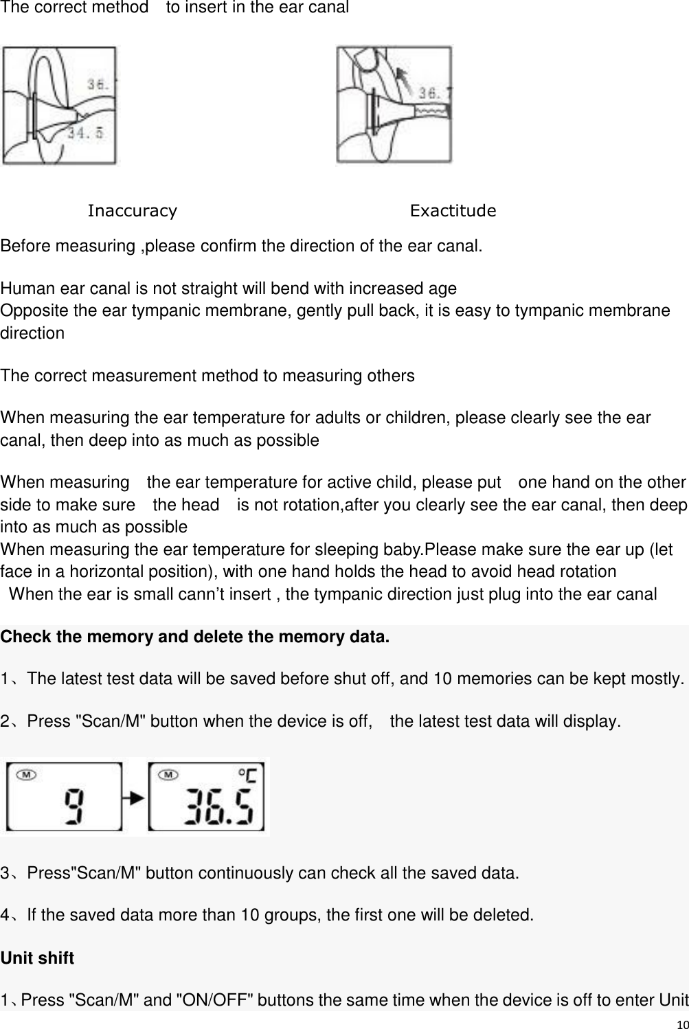 10  The correct method    to insert in the ear canal                                    Before measuring ,please confirm the direction of the ear canal. Human ear canal is not straight will bend with increased age   Opposite the ear tympanic membrane, gently pull back, it is easy to tympanic membrane direction The correct measurement method to measuring others   When measuring the ear temperature for adults or children, please clearly see the ear canal, then deep into as much as possible When measuring    the ear temperature for active child, please put    one hand on the other side to make sure    the head  is not rotation,after you clearly see the ear canal, then deep into as much as possible When measuring the ear temperature for sleeping baby.Please make sure the ear up (let face in a horizontal position), with one hand holds the head to avoid head rotation When the ear is small cann’t insert , the tympanic direction just plug into the ear canal Check the memory and delete the memory data. 1、The latest test data will be saved before shut off, and 10 memories can be kept mostly. 2、Press &quot;Scan/M&quot; button when the device is off,    the latest test data will display.  3、Press&quot;Scan/M&quot; button continuously can check all the saved data. 4、If the saved data more than 10 groups, the first one will be deleted. Unit shift 1、Press &quot;Scan/M&quot; and &quot;ON/OFF&quot; buttons the same time when the device is off to enter Unit Exactitude Inaccuracy 