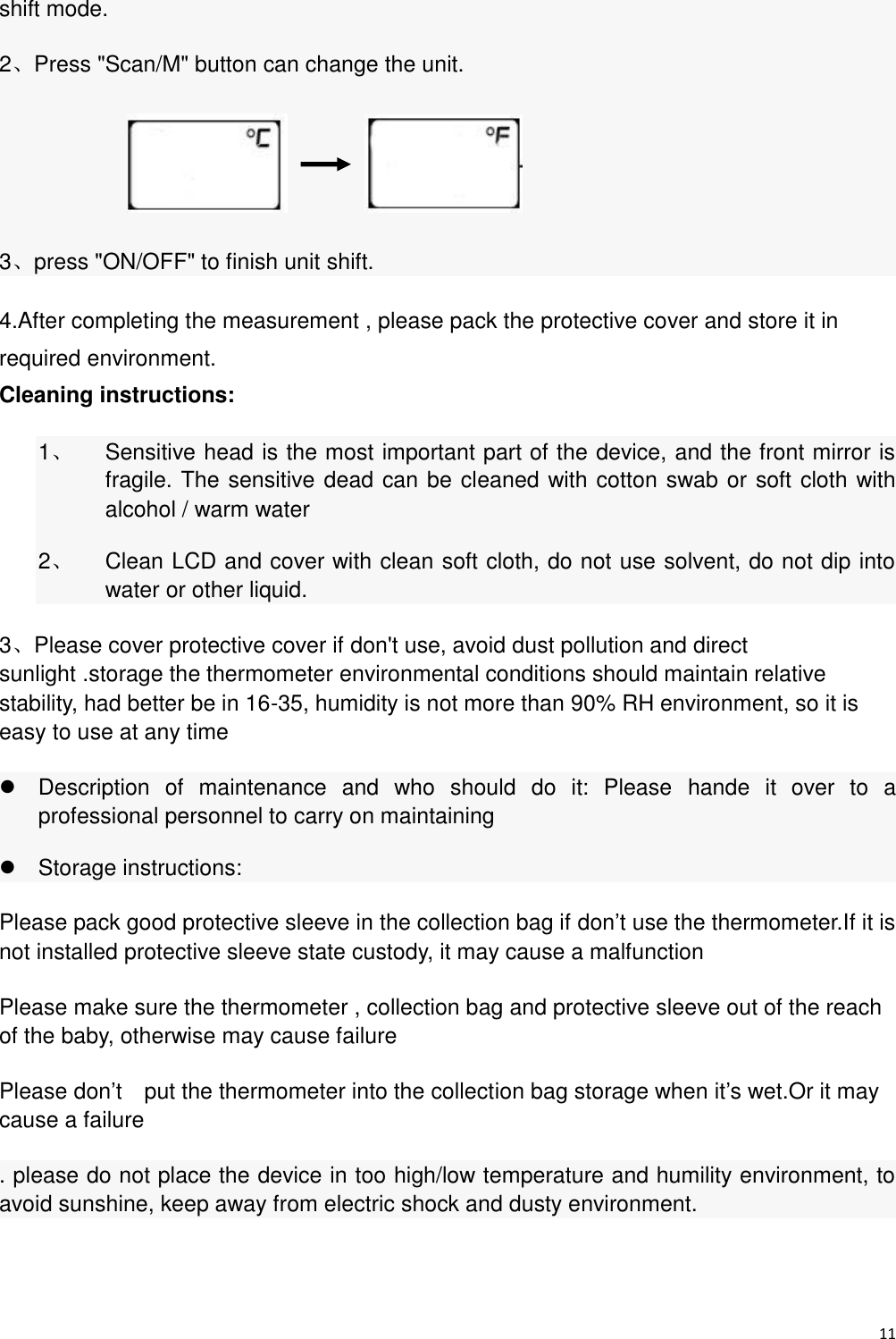 11  shift mode. 2、Press &quot;Scan/M&quot; button can change the unit.          3、press &quot;ON/OFF&quot; to finish unit shift. 4.After completing the measurement , please pack the protective cover and store it in required environment. Cleaning instructions:   1、  Sensitive head is the most important part of the device, and the front mirror is fragile. The sensitive dead can be cleaned with cotton swab or soft cloth with alcohol / warm water 2、  Clean LCD and cover with clean soft cloth, do not use solvent, do not dip into water or other liquid. 3、Please cover protective cover if don&apos;t use, avoid dust pollution and direct sunlight .storage the thermometer environmental conditions should maintain relative stability, had better be in 16-35, humidity is not more than 90% RH environment, so it is easy to use at any time   Description  of  maintenance  and  who  should  do  it:  Please  hande  it  over  to  a professional personnel to carry on maintaining   Storage instructions: Please pack good protective sleeve in the collection bag if don’t use the thermometer.If it is not installed protective sleeve state custody, it may cause a malfunction Please make sure the thermometer , collection bag and protective sleeve out of the reach of the baby, otherwise may cause failure Please don’t    put the thermometer into the collection bag storage when it’s wet.Or it may cause a failure . please do not place the device in too high/low temperature and humility environment, to avoid sunshine, keep away from electric shock and dusty environment. 