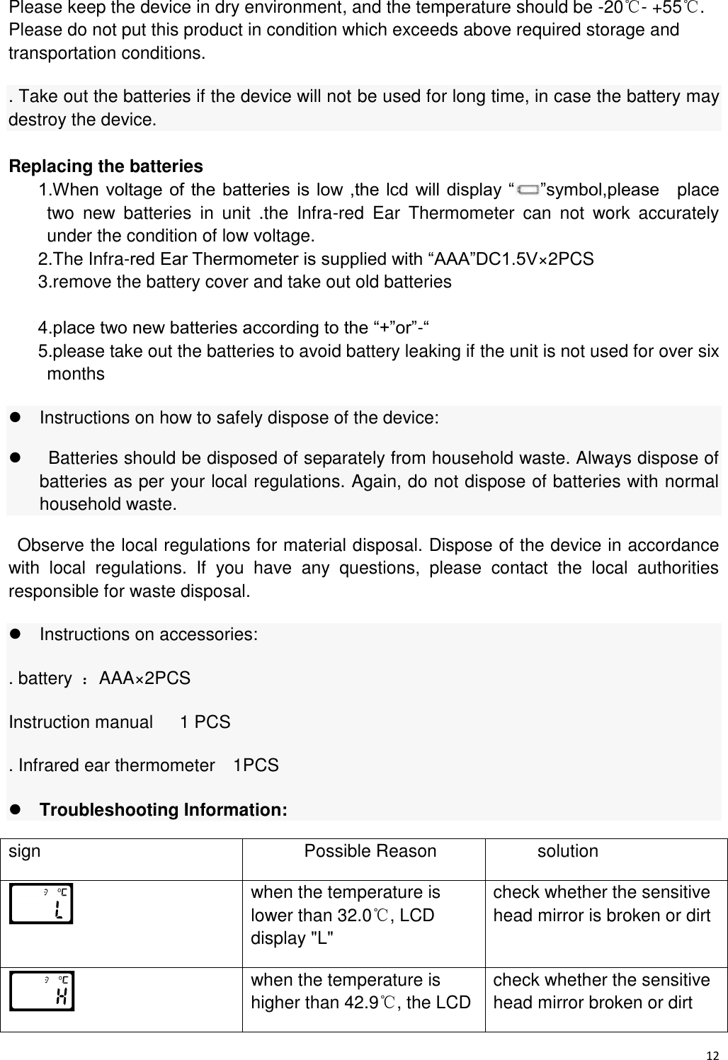 12  Please keep the device in dry environment, and the temperature should be -20℃- +55℃. Please do not put this product in condition which exceeds above required storage and transportation conditions. . Take out the batteries if the device will not be used for long time, in case the battery may destroy the device. Replacing the batteries 1.When voltage of  the batteries is  low ,the lcd will display “ ”symbol,please    place two  new  batteries  in  unit  .the  Infra-red  Ear  Thermometer  can  not  work  accurately under the condition of low voltage. 2.The Infra-red Ear Thermometer is supplied with “AAA”DC1.5V×2PCS 3.remove the battery cover and take out old batteries  4.place two new batteries according to the “+”or”-“ 5.please take out the batteries to avoid battery leaking if the unit is not used for over six months     Instructions on how to safely dispose of the device:     Batteries should be disposed of separately from household waste. Always dispose of batteries as per your local regulations. Again, do not dispose of batteries with normal household waste.   Observe the local regulations for material disposal. Dispose of the device in accordance with  local  regulations.  If  you  have  any  questions,  please  contact  the  local  authorities responsible for waste disposal.   Instructions on accessories:   . battery  ：AAA×2PCS Instruction manual      1 PCS . Infrared ear thermometer    1PCS  Troubleshooting Information: sign Possible Reason solution  when the temperature is lower than 32.0℃, LCD display &quot;L&quot; check whether the sensitive head mirror is broken or dirt  when the temperature is higher than 42.9℃, the LCD check whether the sensitive head mirror broken or dirt 
