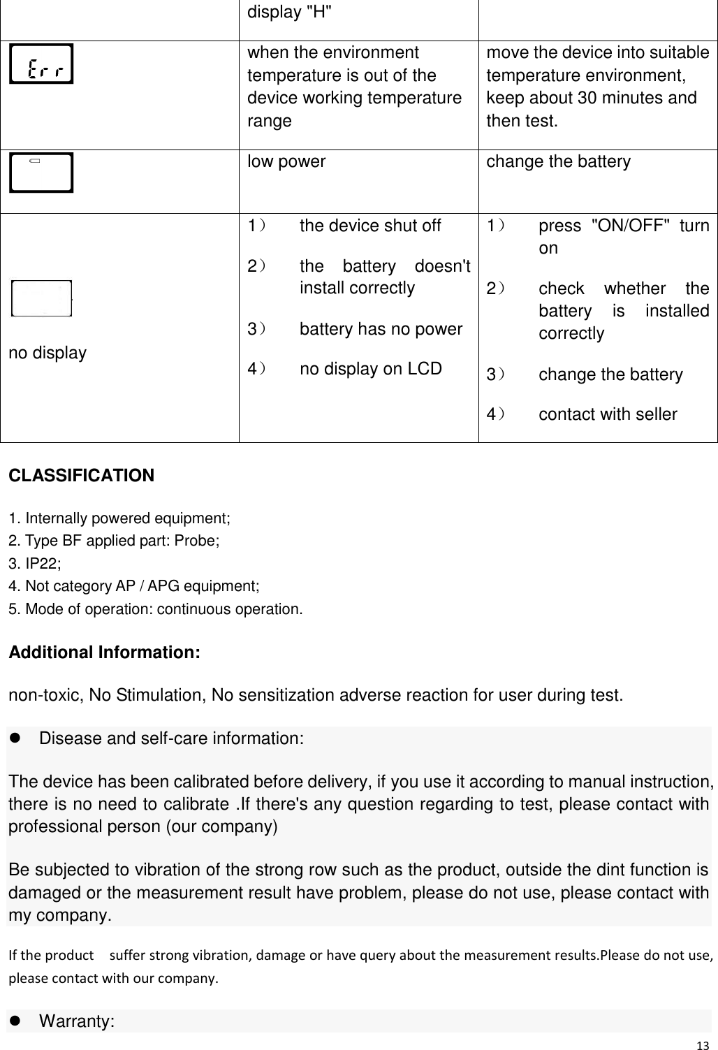 13  display &quot;H&quot;  when the environment temperature is out of the device working temperature range move the device into suitable temperature environment, keep about 30 minutes and then test.  low power change the battery  no display 1）  the device shut off 2）  the  battery  doesn&apos;t install correctly 3）  battery has no power 4）  no display on LCD 1）  press  &quot;ON/OFF&quot;  turn on 2）  check  whether  the battery  is  installed correctly 3）  change the battery 4）  contact with seller CLASSIFICATION 1. Internally powered equipment; 2. Type BF applied part: Probe;   3. IP22; 4. Not category AP / APG equipment; 5. Mode of operation: continuous operation. Additional Information: non-toxic, No Stimulation, No sensitization adverse reaction for user during test.   Disease and self-care information: The device has been calibrated before delivery, if you use it according to manual instruction, there is no need to calibrate .If there&apos;s any question regarding to test, please contact with professional person (our company) Be subjected to vibration of the strong row such as the product, outside the dint function is damaged or the measurement result have problem, please do not use, please contact with my company. If the product    suffer strong vibration, damage or have query about the measurement results.Please do not use, please contact with our company.   Warranty: 
