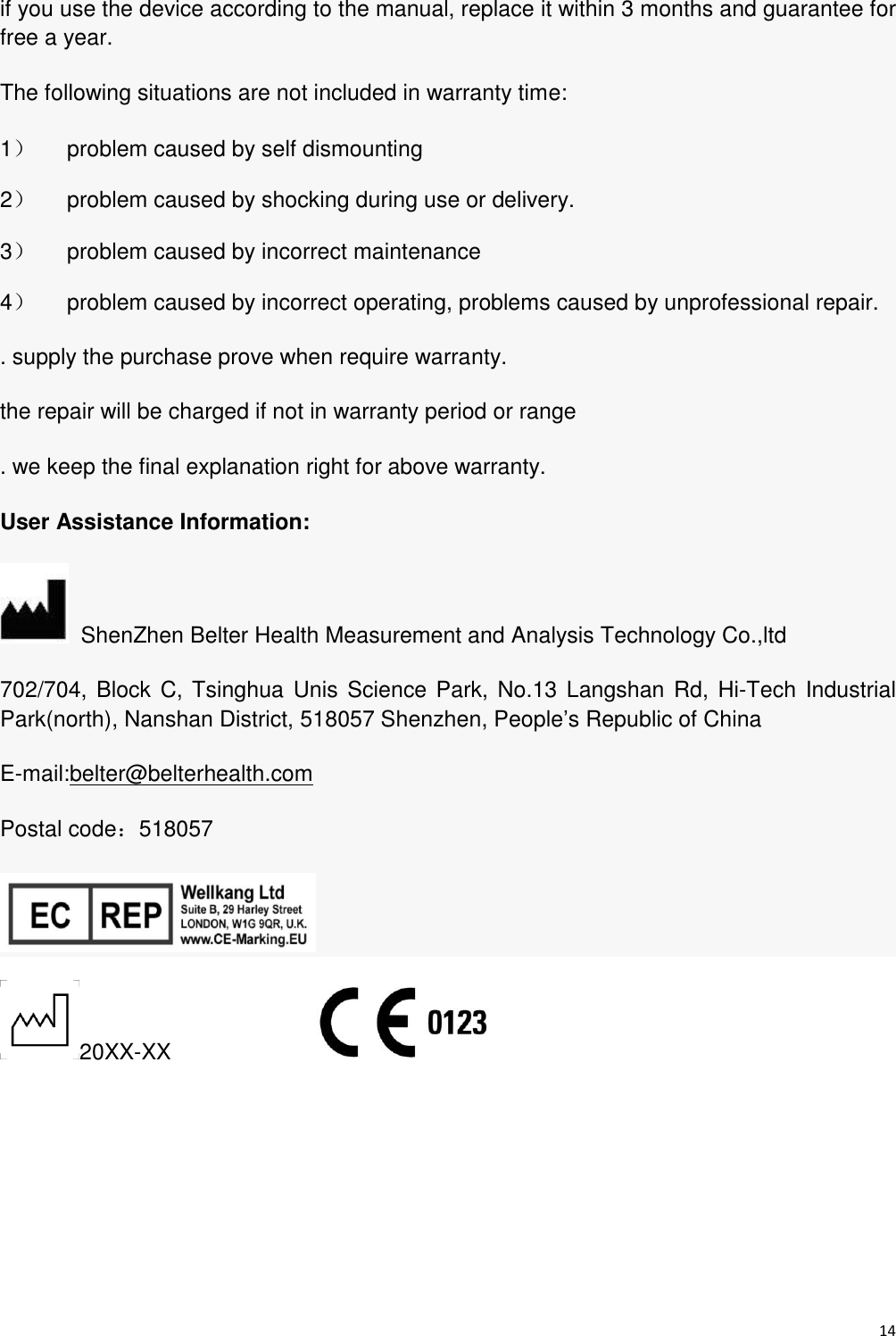 14  if you use the device according to the manual, replace it within 3 months and guarantee for free a year. The following situations are not included in warranty time: 1）  problem caused by self dismounting 2）  problem caused by shocking during use or delivery. 3）  problem caused by incorrect maintenance 4）  problem caused by incorrect operating, problems caused by unprofessional repair. . supply the purchase prove when require warranty. the repair will be charged if not in warranty period or range . we keep the final explanation right for above warranty. User Assistance Information:   ShenZhen Belter Health Measurement and Analysis Technology Co.,ltd 702/704, Block  C, Tsinghua  Unis Science Park,  No.13 Langshan Rd,  Hi-Tech Industrial Park(north), Nanshan District, 518057 Shenzhen, People’s Republic of China E-mail:belter@belterhealth.com   Postal code：518057  20XX-XX                   