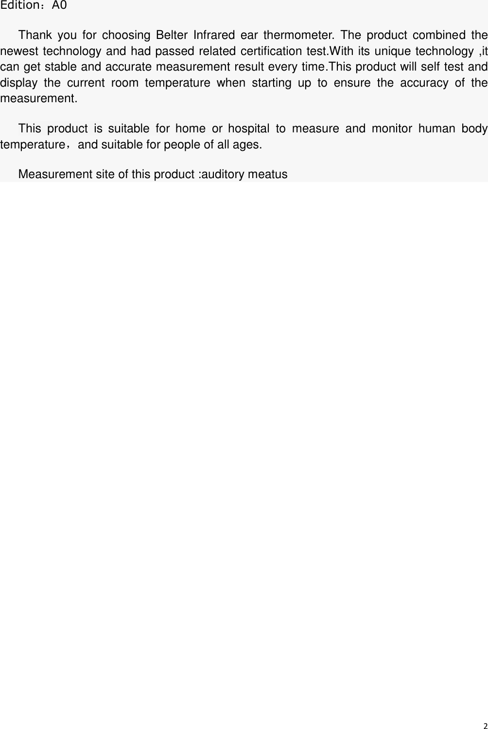 2  Edition：A0 Thank  you  for  choosing  Belter  Infrared  ear  thermometer.  The  product  combined  the newest technology and had passed related certification test.With its unique technology ,it can get stable and accurate measurement result every time.This product will self test and display  the  current  room  temperature  when  starting  up  to  ensure  the  accuracy  of  the measurement.   This  product  is suitable  for home  or hospital to  measure  and  monitor  human  body    temperature，and suitable for people of all ages. Measurement site of this product :auditory meatus 