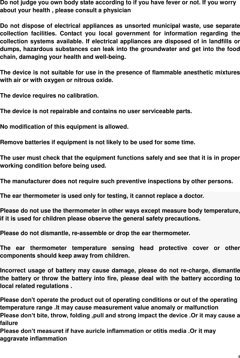 4  Do not judge you own body state according to if you have fever or not. If you worry about your health , please consult a physician  Do not dispose of electrical appliances as unsorted municipal waste, use separate collection  facilities.  Contact  you  local  government  for  information  regarding  the collection systems available. If electrical appliances are disposed of in landfills or dumps, hazardous substances can leak into the groundwater and get into the food chain, damaging your health and well-being.  The device is not suitable for use in the presence of flammable anesthetic mixtures with air or with oxygen or nitrous oxide.  The device requires no calibration.  The device is not repairable and contains no user serviceable parts.  No modification of this equipment is allowed.    Remove batteries if equipment is not likely to be used for some time.  The user must check that the equipment functions safely and see that it is in proper working condition before being used.  The manufacturer does not require such preventive inspections by other persons. The ear thermometer is used only for testing, it cannot replace a doctor. Please do not use the thermometer in other ways except measure body temperature, if it is used for children please observe the general safety precautions. Please do not dismantle, re-assemble or drop the ear thermometer. The  ear  thermometer  temperature  sensing  head  protective  cover  or  other components should keep away from children. Incorrect usage of battery may cause damage, please do not re-charge, dismantle   the battery or throw the battery into fire, please deal with the battery according to local related regulations . Please don&apos;t operate the product out of operating conditions or out of the operating temperature range .It may cause measurement value anomaly or malfunction Please don’t bite, throw, folding ,pull and strong impact the device .Or it may cause a failure Please don’t measuret if have auricle inflammation or otitis media .Or it may aggravate inflammation 