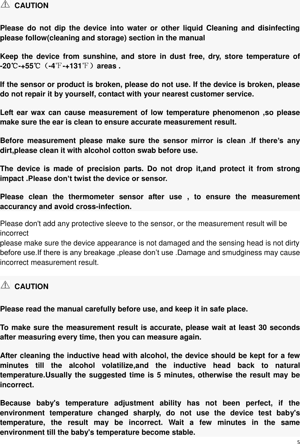 5    CAUTION Please  do  not  dip  the  device  into  water  or  other  liquid  Cleaning  and  disinfecting please follow(cleaning and storage) section in the manual Keep  the  device  from  sunshine,  and  store  in  dust  free,  dry,  store  temperature  of -20℃-+55℃（-4℉-+131℉）areas . If the sensor or product is broken, please do not use. If the device is broken, please do not repair it by yourself, contact with your nearest customer service.   Left ear wax can cause measurement of low temperature phenomenon ,so please make sure the ear is clean to ensure accurate measurement result.   Before  measurement  please  make  sure  the  sensor  mirror  is  clean  .If  there’s  any dirt,please clean it with alcohol cotton swab before use. The  device  is  made  of  precision  parts.  Do  not  drop  it,and  protect  it  from  strong impact .Please don’t twist the device or sensor. Please  clean  the  thermometer  sensor  after  use  ,  to  ensure  the  measurement accurancy and avoid cross-infection. Please don&apos;t add any protective sleeve to the sensor, or the measurement result will be incorrect please make sure the device appearance is not damaged and the sensing head is not dirty before use.If there is any breakage ,please don’t use .Damage and smudginess may cause incorrect measurement result.   CAUTION Please read the manual carefully before use, and keep it in safe place. To make sure the measurement result is accurate, please wait at least 30 seconds after measuring every time, then you can measure again. After cleaning the inductive head with alcohol, the device should be kept for a few minutes  till  the  alcohol  volatilize,and  the  inductive  head  back  to  natural temperature.Usually the suggested time is 5 minutes, otherwise the result may be incorrect. Because  baby&apos;s  temperature  adjustment  ability  has  not  been  perfect,  if  the environment  temperature  changed  sharply,  do  not  use  the  device  test  baby&apos;s temperature,  the  result  may  be  incorrect.  Wait  a  few  minutes  in  the  same environment till the baby&apos;s temperature become stable. 