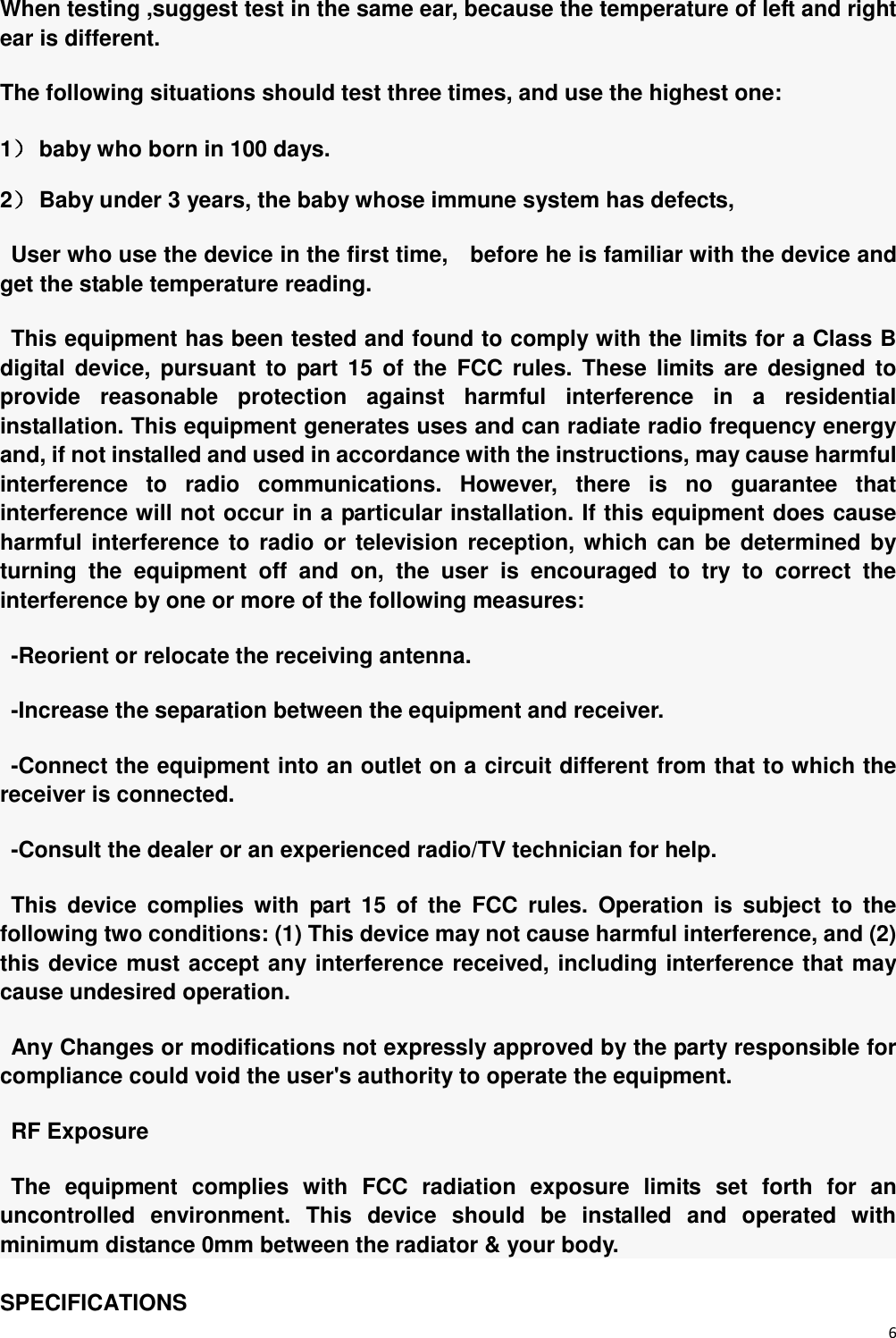 6  When testing ,suggest test in the same ear, because the temperature of left and right ear is different. The following situations should test three times, and use the highest one: 1） baby who born in 100 days. 2） Baby under 3 years, the baby whose immune system has defects, User who use the device in the first time,    before he is familiar with the device and get the stable temperature reading. This equipment has been tested and found to comply with the limits for a Class B digital device, pursuant  to  part  15  of  the  FCC  rules.  These  limits  are  designed  to provide  reasonable  protection  against  harmful  interference  in  a  residential installation. This equipment generates uses and can radiate radio frequency energy and, if not installed and used in accordance with the instructions, may cause harmful interference  to  radio  communications.  However,  there  is  no  guarantee  that interference will not occur in a particular installation. If this equipment does cause harmful interference to radio  or  television reception, which can be  determined  by turning  the  equipment  off  and  on,  the  user  is  encouraged  to  try  to  correct  the interference by one or more of the following measures: -Reorient or relocate the receiving antenna. -Increase the separation between the equipment and receiver. -Connect the equipment into an outlet on a circuit different from that to which the receiver is connected. -Consult the dealer or an experienced radio/TV technician for help. This  device  complies  with  part  15  of  the  FCC  rules.  Operation  is  subject  to  the following two conditions: (1) This device may not cause harmful interference, and (2) this device must accept any interference received, including interference that may cause undesired operation. Any Changes or modifications not expressly approved by the party responsible for compliance could void the user&apos;s authority to operate the equipment. RF Exposure The  equipment  complies  with  FCC  radiation  exposure  limits  set  forth  for  an uncontrolled  environment.  This  device  should  be  installed  and  operated  with minimum distance 0mm between the radiator &amp; your body. SPECIFICATIONS 