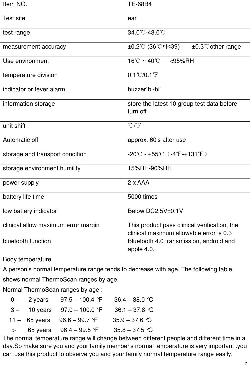 7  Item NO.   TE-68B4 Test site ear test range 34.0℃-43.0℃ measurement accuracy ±0.2℃ (36℃≤t&lt;39) ;      ±0.3℃other range Use environment 16℃ ~ 40℃   &lt;95%RH temperature division   0.1℃/0.1℉ indicator or fever alarm buzzer“bi-bi” information storage store the latest 10 group test data before turn off unit shift ℃/℉ Automatic off approx. 60&apos;s after use storage and transport condition -20℃ - +55℃（-4℉-+131℉） storage environment humility 15%RH-90%RH power supply 2 x AAA battery life time 5000 times low battery indicator Below DC2.5V±0.1V clinical allow maximum error margin This product pass clinical verification, the clinical maximum allowable error is 0.3 bluetooth function Bluetooth 4.0 transmission, android and apple 4.0. Body temperature A person’s normal temperature range tends to decrease with age. The following table shows normal ThermoScan ranges by age. Normal ThermoScan ranges by age :   0 –   2 years        97.5 – 100.4 °F        36.4 – 38.0 °C   3 –   10 years      97.0 – 100.0 °F        36.1 – 37.8 °C 11 –  65 years      96.6 – 99.7 °F          35.9 – 37.6 °C   &gt;        65 years      96.4 – 99.5 °F          35.8 – 37.5 °C The normal temperature range will change between different people and different time in a day.So make sure you and your family member&apos;s normal temperature is very important .you can use this product to observe you and your family normal temperature range easily. 