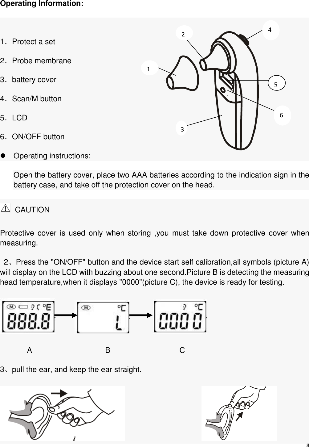 8   Operating Information:    1．Protect a set 2．Probe membrane 3．battery cover 4．Scan/M button 5．LCD 6．ON/OFF button   Operating instructions:   Open the battery cover, place two AAA batteries according to the indication sign in the battery case, and take off the protection cover on the head.   CAUTION Protective  cover  is  used only when  storing  ,you  must  take  down protective  cover  when measuring. 2、Press the &quot;ON/OFF&quot; button and the device start self calibration,all symbols (picture A) will display on the LCD with buzzing about one second.Picture B is detecting the measuring head temperature,when it displays &quot;0000&quot;(picture C), the device is ready for testing.                        A                   B                  C 3、pull the ear, and keep the ear straight.                         3 1 2 4 5 6 