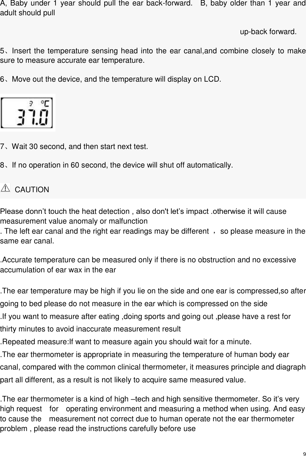 9  A, Baby under 1 year should pull the ear back-forward.    B, baby older than 1 year and adult should pull                                                                    up-back forward. 5、Insert the temperature sensing head into the ear canal,and combine closely to make sure to measure accurate ear temperature. 6、Move out the device, and the temperature will display on LCD.  7、Wait 30 second, and then start next test. 8、If no operation in 60 second, the device will shut off automatically.   CAUTION Please donn’t touch the heat detection , also don&apos;t let’s impact .otherwise it will cause measurement value anomaly or malfunction . The left ear canal and the right ear readings may be different  ，so please measure in the     same ear canal. .Accurate temperature can be measured only if there is no obstruction and no excessive accumulation of ear wax in the ear   .The ear temperature may be high if you lie on the side and one ear is compressed,so after going to bed please do not measure in the ear which is compressed on the side .If you want to measure after eating ,doing sports and going out ,please have a rest for thirty minutes to avoid inaccurate measurement result .Repeated measure:If want to measure again you should wait for a minute. .The ear thermometer is appropriate in measuring the temperature of human body ear   canal, compared with the common clinical thermometer, it measures principle and diagraph part all different, as a result is not likely to acquire same measured value. .The ear thermometer is a kind of high –tech and high sensitive thermometer. So it’s very   high request    for    operating environment and measuring a method when using. And easy to cause the    measurement not correct due to human operate not the ear thermometer problem , please read the instructions carefully before use 