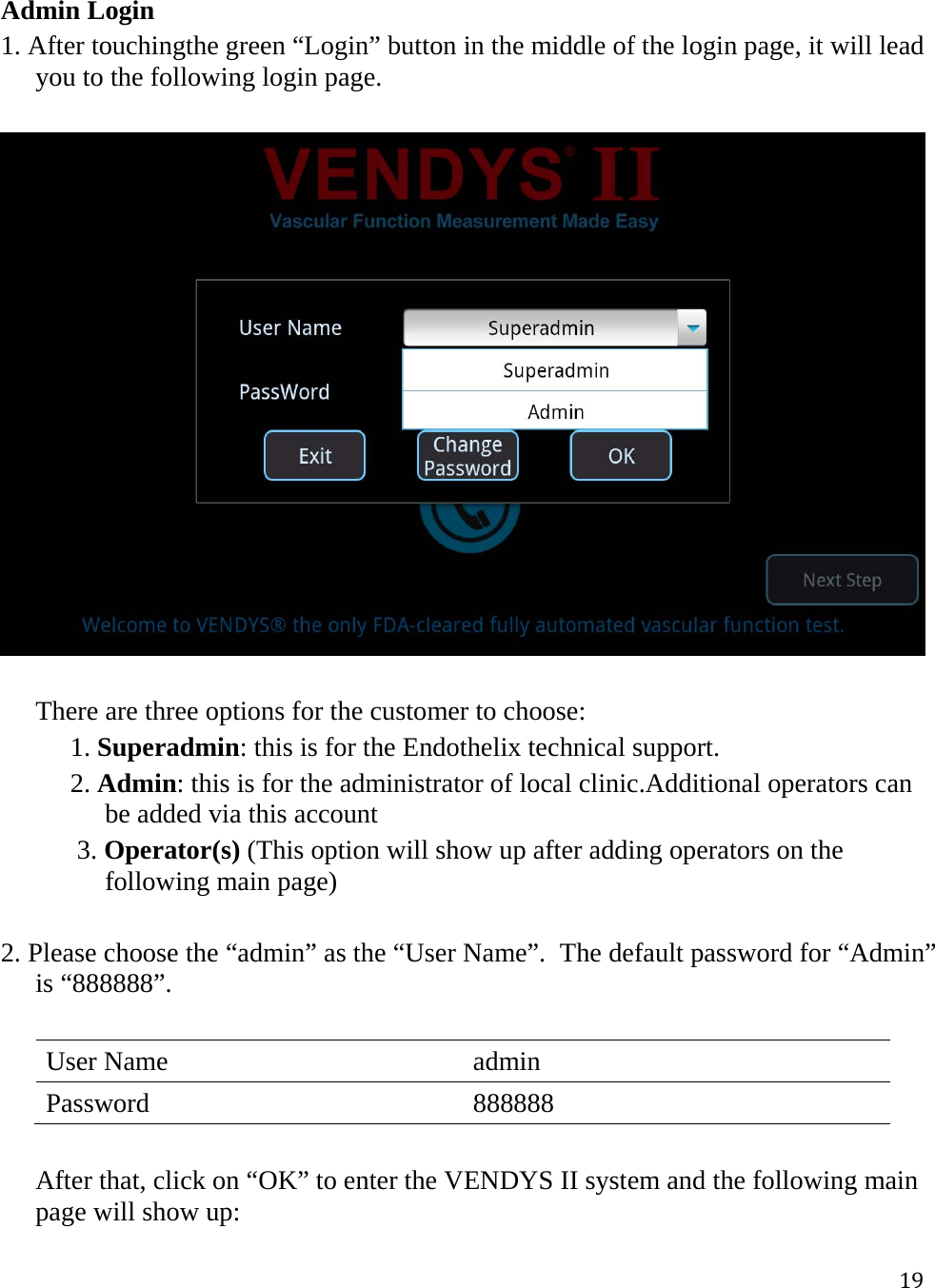 19Admin Login 1. After touchingthe green “Login” button in the middle of the login page, it will lead you to the following login page.     There are three options for the customer to choose: 1. Superadmin: this is for the Endothelix technical support. 2. Admin: this is for the administrator of local clinic.Additional operators can be added via this account  3. Operator(s) (This option will show up after adding operators on the following main page)  2. Please choose the “admin” as the “User Name”.  The default password for “Admin” is “888888”.   User Name  admin Password 888888  After that, click on “OK” to enter the VENDYS II system and the following main page will show up:  