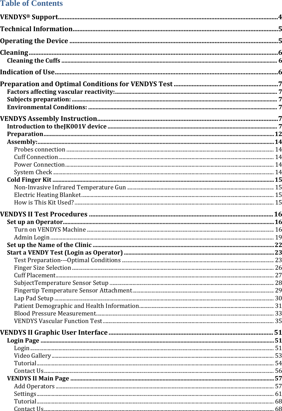 Table of Contents VENDYS®Support.......................................................................................................................................4TechnicalInformation..............................................................................................................................5OperatingtheDevice................................................................................................................................5Cleaning.........................................................................................................................................................6CleaningtheCuffs.................................................................................................................................................6IndicationofUse.........................................................................................................................................6PreparationandOptimalConditionsforVENDYSTest................................................................7Factorsaffectingvascularreactivity:.............................................................................................................7Subjectspreparation:..........................................................................................................................................7EnvironmentalConditions:...............................................................................................................................7VENDYSAssemblyInstruction...............................................................................................................7IntroductiontotheJK001Vdevice..................................................................................................................7Preparation...........................................................................................................................................................12Assembly:...............................................................................................................................................................14Probesconnection..........................................................................................................................................................14CuffConnection................................................................................................................................................................14PowerConnection...........................................................................................................................................................14SystemCheck....................................................................................................................................................................14ColdFingerKit.....................................................................................................................................................15Non‐InvasiveInfraredTemperatureGun.............................................................................................................15ElectricHeatingBlanket...............................................................................................................................................15HowisThisKitUsed?....................................................................................................................................................15VENDYSIITestProcedures.................................................................................................................16SetupanOperator..............................................................................................................................................16TurnonVENDYSMachine...........................................................................................................................................16AdminLogin......................................................................................................................................................................19SetuptheNameoftheClinic..........................................................................................................................22StartaVENDYTest(LoginasOperator).....................................................................................................23TestPreparation‐‐‐OptimalConditions.................................................................................................................23FingerSizeSelection......................................................................................................................................................26CuffPlacement..................................................................................................................................................................27SubjectTemperatureSensorSetup..........................................................................................................................28FingertipTemperatureSensorAttachment.........................................................................................................29LapPadSetup...................................................................................................................................................................30PatientDemographicandHealthInformation....................................................................................................31BloodPressureMeasurement....................................................................................................................................33VENDYSVascularFunctionTest...............................................................................................................................35VENDYSIIGraphicUserInterface.....................................................................................................51LoginPage.............................................................................................................................................................51Login.....................................................................................................................................................................................51VideoGallery.....................................................................................................................................................................53Tutorial................................................................................................................................................................................54ContactUs...........................................................................................................................................................................56VENDYSIIMainPage.........................................................................................................................................57AddOperators..................................................................................................................................................................57Settings................................................................................................................................................................................61Tutorial................................................................................................................................................................................68ContactUs...........................................................................................................................................................................68