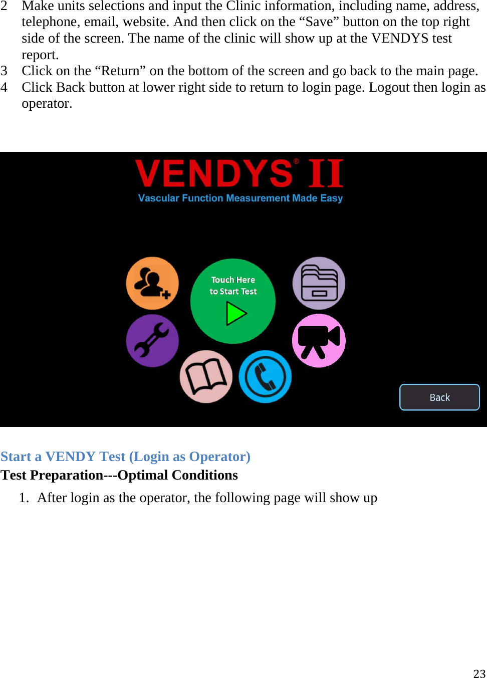 232 Make units selections and input the Clinic information, including name, address, telephone, email, website. And then click on the “Save” button on the top right side of the screen. The name of the clinic will show up at the VENDYS test report.  3 Click on the “Return” on the bottom of the screen and go back to the main page. 4 Click Back button at lower right side to return to login page. Logout then login as operator.     Start a VENDY Test (Login as Operator) Test Preparation---Optimal Conditions 1. After login as the operator, the following page will show up  