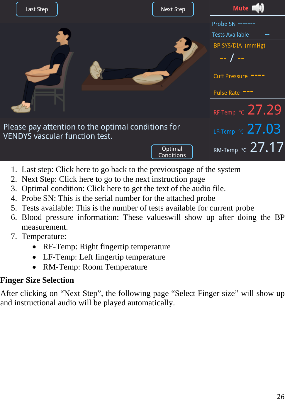 26 1. Last step: Click here to go back to the previouspage of the system  2. Next Step: Click here to go to the next instruction page  3. Optimal condition: Click here to get the text of the audio file. 4. Probe SN: This is the serial number for the attached probe 5. Tests available: This is the number of tests available for current probe 6. Blood pressure information: These valueswill show up after doing the BP measurement.  7. Temperature:  RF-Temp: Right fingertip temperature   LF-Temp: Left fingertip temperature   RM-Temp: Room Temperature  Finger Size Selection After clicking on “Next Step”, the following page “Select Finger size” will show up and instructional audio will be played automatically.  