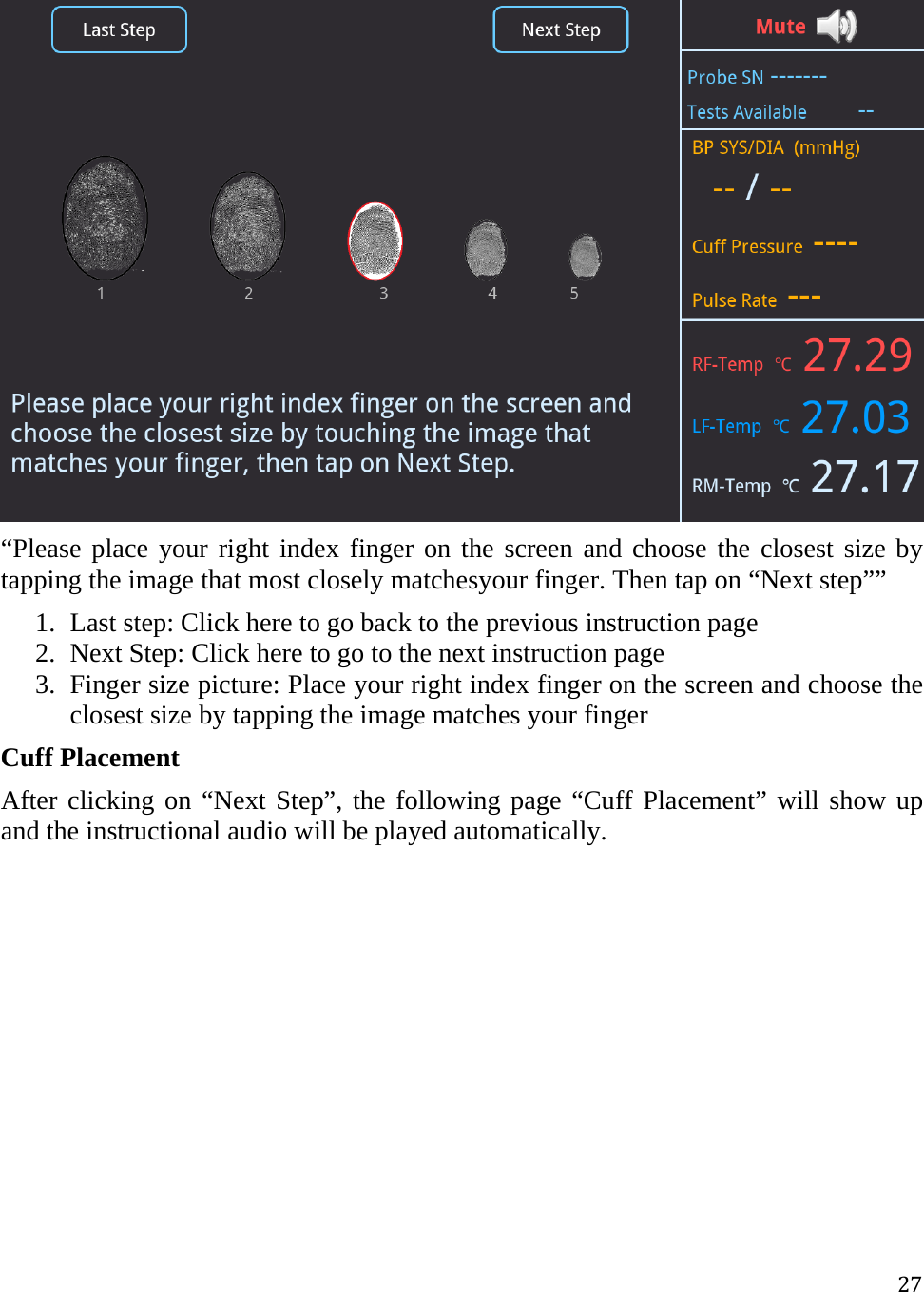 27 “Please place your right index finger on the screen and choose the closest size by tapping the image that most closely matchesyour finger. Then tap on “Next step”” 1. Last step: Click here to go back to the previous instruction page 2. Next Step: Click here to go to the next instruction page  3. Finger size picture: Place your right index finger on the screen and choose the closest size by tapping the image matches your finger Cuff Placement After clicking on “Next Step”, the following page “Cuff Placement” will show up and the instructional audio will be played automatically.  
