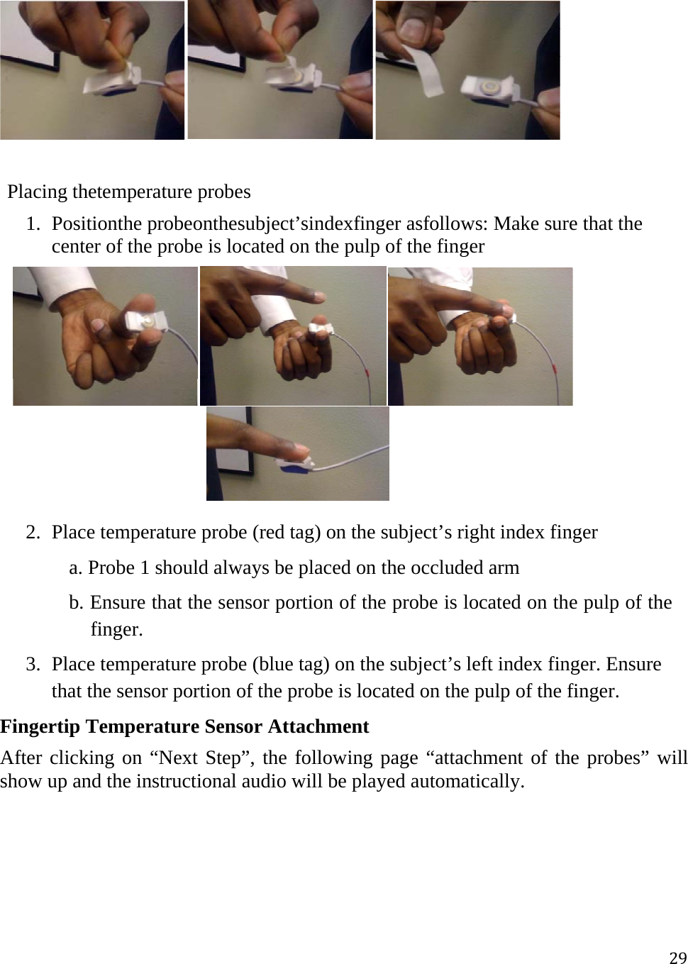 29  Placing thetemperature probes 1. Positionthe probeonthesubject’sindexfinger asfollows: Make sure that the center of the probe is located on the pulp of the finger         2. Place temperature probe (red tag) on the subject’s right index finger        a. Probe 1 should always be placed on the occluded arm       b. Ensure that the sensor portion of the probe is located on the pulp of the finger. 3. Place temperature probe (blue tag) on the subject’s left index finger. Ensure that the sensor portion of the probe is located on the pulp of the finger. Fingertip Temperature Sensor Attachment After clicking on “Next Step”, the following page “attachment of the probes” will show up and the instructional audio will be played automatically.  