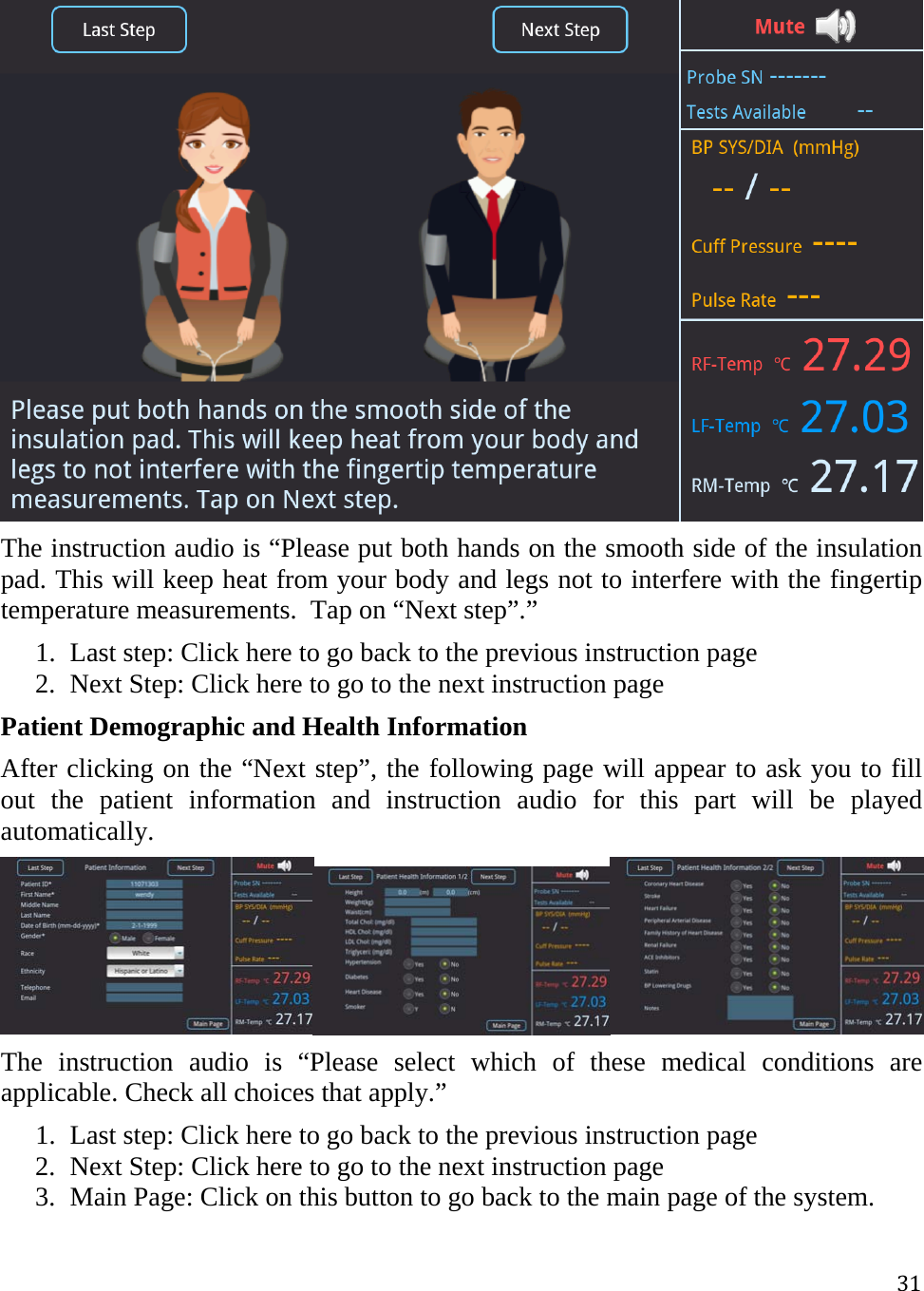 31 The instruction audio is “Please put both hands on the smooth side of the insulation pad. This will keep heat from your body and legs not to interfere with the fingertip temperature measurements.  Tap on “Next step”.” 1. Last step: Click here to go back to the previous instruction page 2. Next Step: Click here to go to the next instruction page  Patient Demographic and Health Information After clicking on the “Next step”, the following page will appear to ask you to fill out the patient information and instruction audio for this part will be played automatically.   The instruction audio is “Please select which of these medical conditions are applicable. Check all choices that apply.” 1. Last step: Click here to go back to the previous instruction page 2. Next Step: Click here to go to the next instruction page 3. Main Page: Click on this button to go back to the main page of the system. 