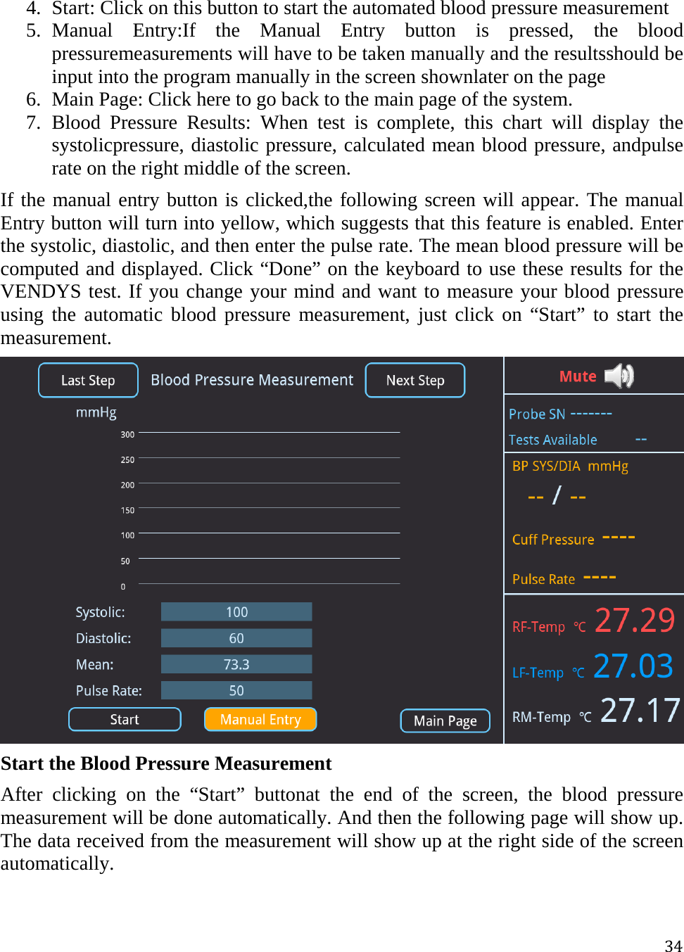 344. Start: Click on this button to start the automated blood pressure measurement 5. Manual Entry:If the Manual Entry button is pressed, the blood pressuremeasurements will have to be taken manually and the resultsshould be input into the program manually in the screen shownlater on the page 6. Main Page: Click here to go back to the main page of the system. 7. Blood Pressure Results: When test is complete, this chart will display the systolicpressure, diastolic pressure, calculated mean blood pressure, andpulse rate on the right middle of the screen. If the manual entry button is clicked,the following screen will appear. The manual Entry button will turn into yellow, which suggests that this feature is enabled. Enter the systolic, diastolic, and then enter the pulse rate. The mean blood pressure will be computed and displayed. Click “Done” on the keyboard to use these results for the VENDYS test. If you change your mind and want to measure your blood pressure using the automatic blood pressure measurement, just click on “Start” to start the measurement.   Start the Blood Pressure Measurement After clicking on the “Start” buttonat the end of the screen, the blood pressure measurement will be done automatically. And then the following page will show up. The data received from the measurement will show up at the right side of the screen automatically.  