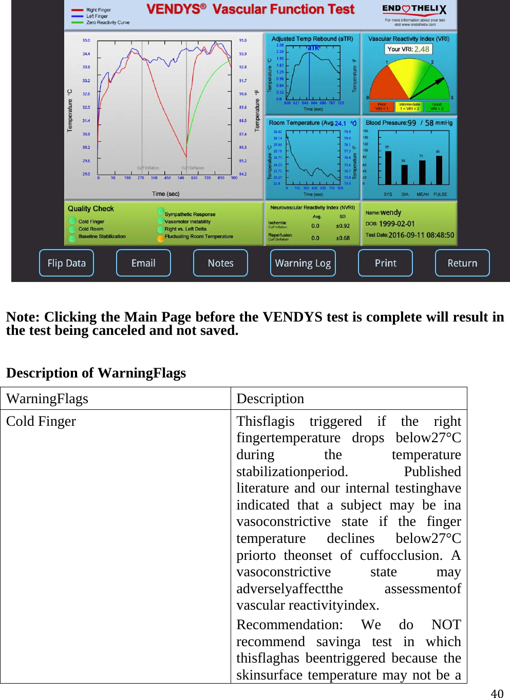 40  Note: Clicking the Main Page before the VENDYS test is complete will result in the test being canceled and not saved.  Description of WarningFlags WarningFlagsDescriptionCold FingerThisflagis triggered if the right fingertemperature drops below27°C during the temperature stabilizationperiod. Published literature and our internal testinghave indicated that a subject may be ina vasoconstrictive state if the finger temperature declines below27°C priorto theonset of cuffocclusion. A vasoconstrictive state may adverselyaffectthe assessmentof vascular reactivityindex. Recommendation: We do NOT recommend savinga test in which thisflaghas beentriggered because the skinsurface temperature may not be a 