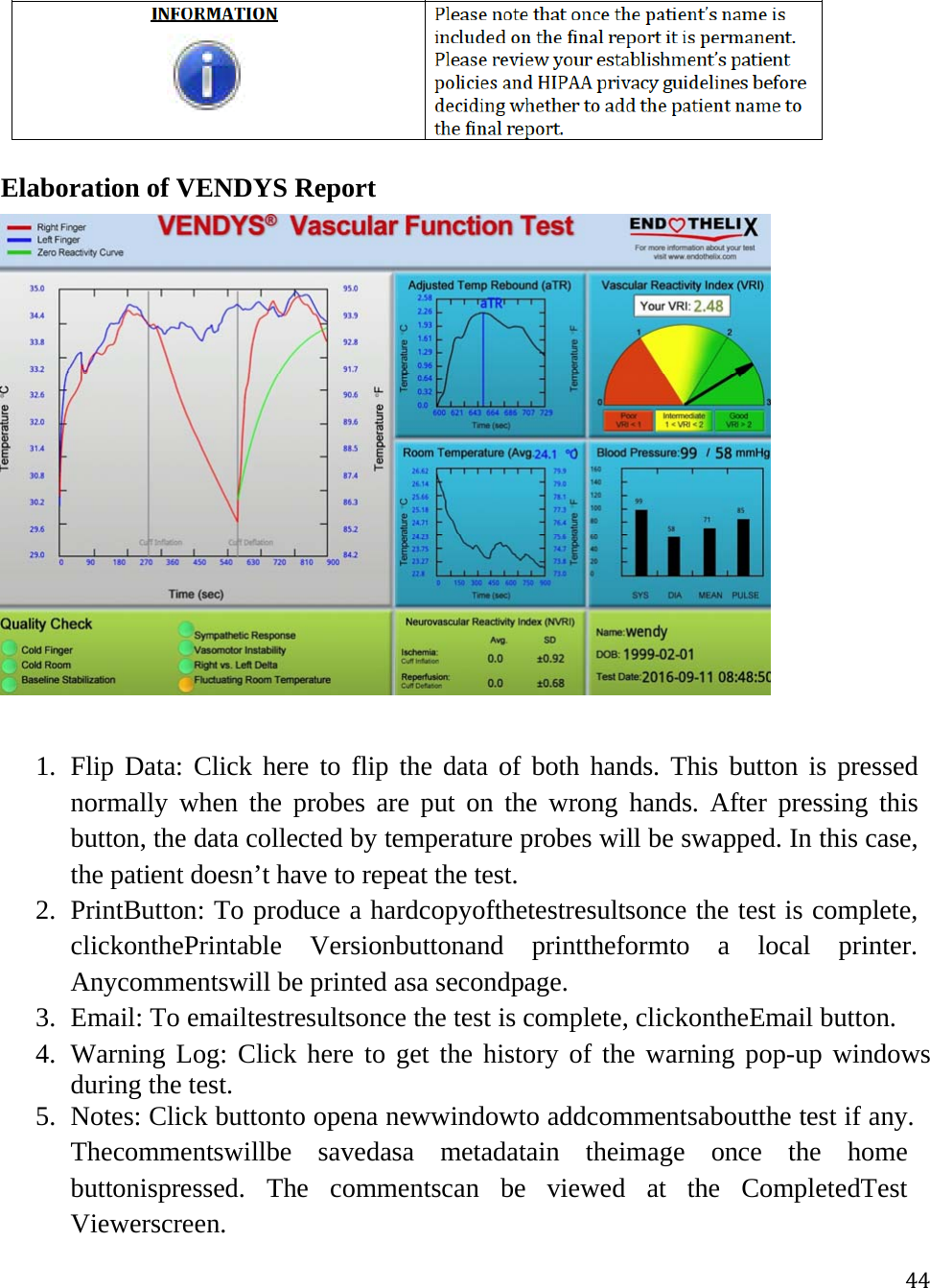 44 Elaboration of VENDYS Report   1. Flip Data: Click here to flip the data of both hands. This button is pressed normally when the probes are put on the wrong hands. After pressing this button, the data collected by temperature probes will be swapped. In this case, the patient doesn’t have to repeat the test. 2. PrintButton: To produce a hardcopyofthetestresultsonce the test is complete, clickonthePrintable Versionbuttonand printtheformto a local printer. Anycommentswill be printed asa secondpage. 3. Email: To emailtestresultsonce the test is complete, clickontheEmail button. 4. Warning Log: Click here to get the history of the warning pop-up windows during the test.  5. Notes: Click buttonto opena newwindowto addcommentsaboutthe test if any. Thecommentswillbe savedasa metadatain theimage once the home buttonispressed. The commentscan be viewed at the CompletedTest Viewerscreen. 