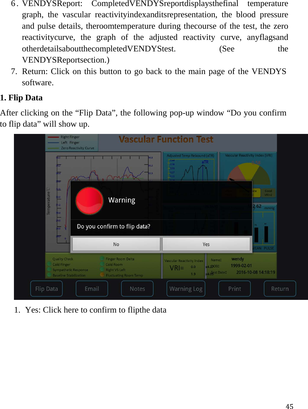 456. VENDYSReport: CompletedVENDYSreportdisplaysthefinal temperature graph, the vascular reactivityindexanditsrepresentation, the blood pressure and pulse details, theroomtemperature during thecourse of the test, the zero reactivitycurve, the graph of the adjusted reactivity curve, anyflagsand otherdetailsaboutthecompletedVENDYStest. (See the VENDYSReportsection.) 7. Return: Click on this button to go back to the main page of the VENDYS software.  1. Flip Data After clicking on the “Flip Data”, the following pop-up window “Do you confirm to flip data” will show up.   1. Yes: Click here to confirm to flipthe data 