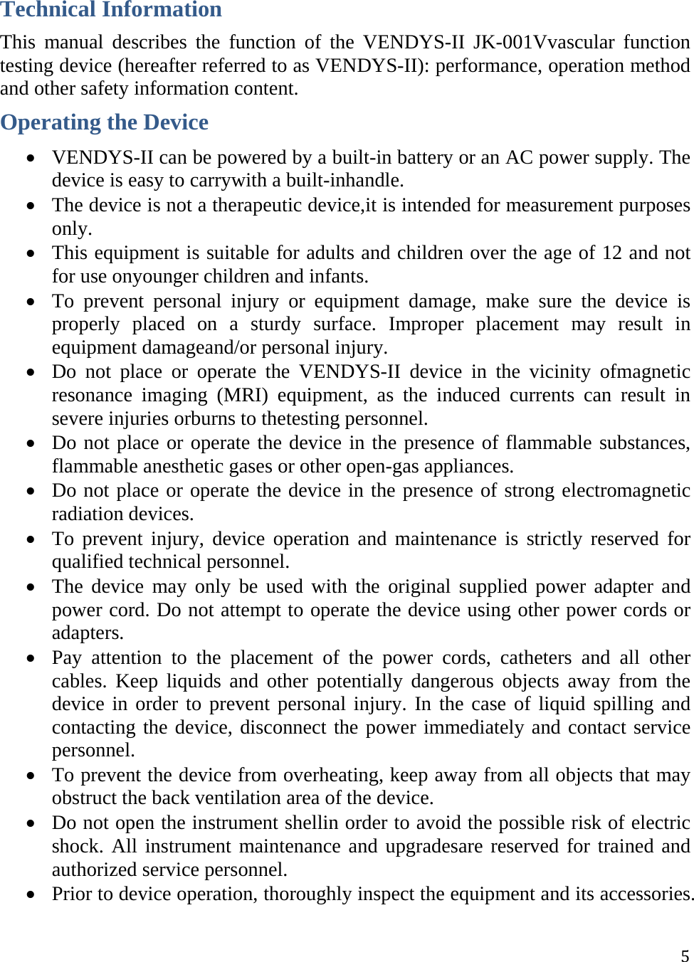  5Technical Information This manual describes the function of the VENDYS-II JK-001Vvascular function testing device (hereafter referred to as VENDYS-II): performance, operation method and other safety information content.  Operating the Device  VENDYS-II can be powered by a built-in battery or an AC power supply. The device is easy to carrywith a built-inhandle.  The device is not a therapeutic device,it is intended for measurement purposes only.  This equipment is suitable for adults and children over the age of 12 and not for use onyounger children and infants.  To prevent personal injury or equipment damage, make sure the device is properly placed on a sturdy surface. Improper placement may result in equipment damageand/or personal injury.  Do not place or operate the VENDYS-II device in the vicinity ofmagnetic resonance imaging (MRI) equipment, as the induced currents can result in severe injuries orburns to thetesting personnel.  Do not place or operate the device in the presence of flammable substances, flammable anesthetic gases or other open-gas appliances.  Do not place or operate the device in the presence of strong electromagnetic radiation devices.  To prevent injury, device operation and maintenance is strictly reserved for qualified technical personnel.  The device may only be used with the original supplied power adapter and power cord. Do not attempt to operate the device using other power cords or adapters.  Pay attention to the placement of the power cords, catheters and all other cables. Keep liquids and other potentially dangerous objects away from the device in order to prevent personal injury. In the case of liquid spilling and contacting the device, disconnect the power immediately and contact service personnel.   To prevent the device from overheating, keep away from all objects that may obstruct the back ventilation area of the device.  Do not open the instrument shellin order to avoid the possible risk of electric shock. All instrument maintenance and upgradesare reserved for trained and authorized service personnel.  Prior to device operation, thoroughly inspect the equipment and its accessories. 