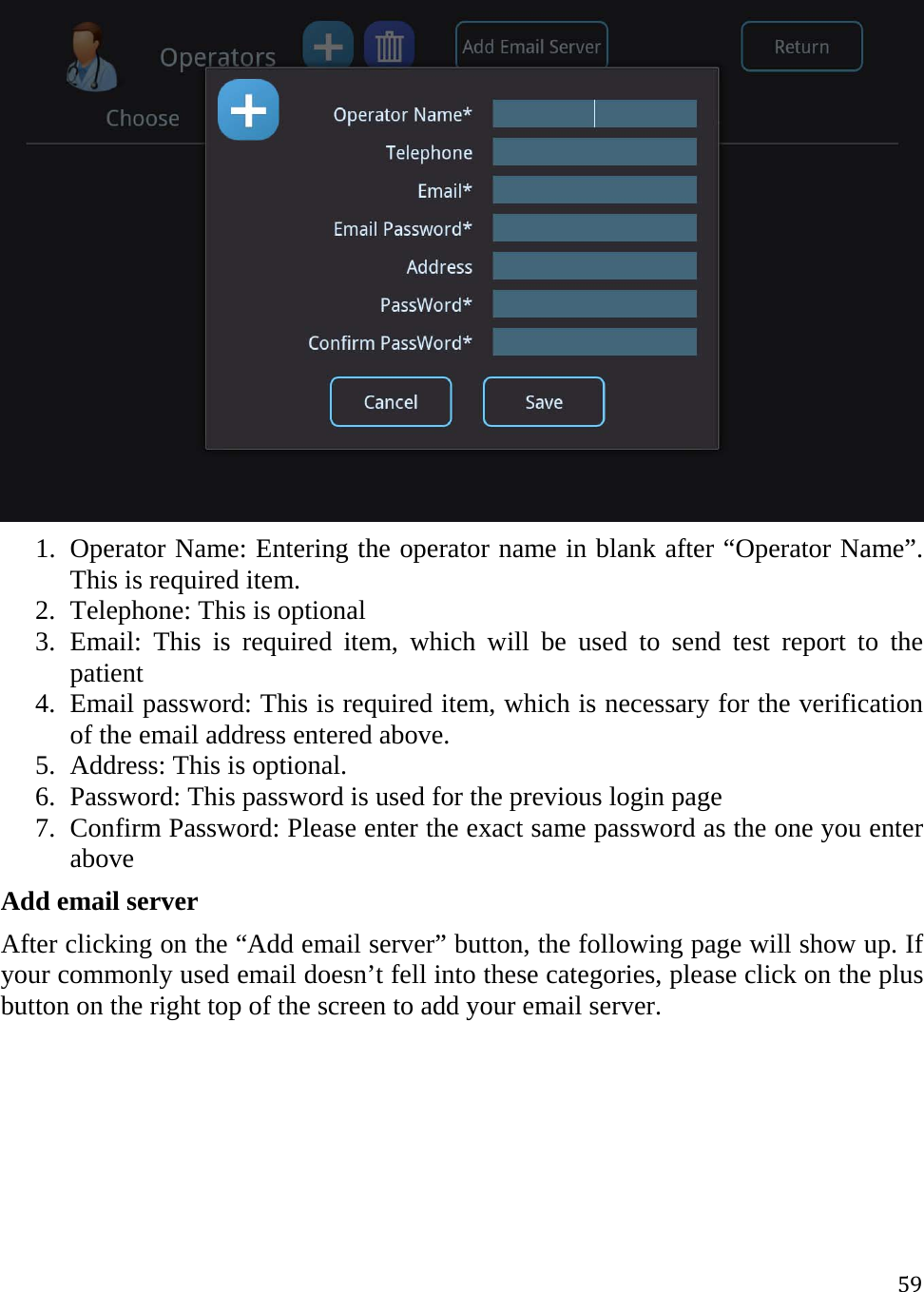 59 1. Operator Name: Entering the operator name in blank after “Operator Name”. This is required item. 2. Telephone: This is optional  3. Email: This is required item, which will be used to send test report to the patient 4. Email password: This is required item, which is necessary for the verification of the email address entered above. 5. Address: This is optional. 6. Password: This password is used for the previous login page 7. Confirm Password: Please enter the exact same password as the one you enter above Add email server After clicking on the “Add email server” button, the following page will show up. If your commonly used email doesn’t fell into these categories, please click on the plus button on the right top of the screen to add your email server.  