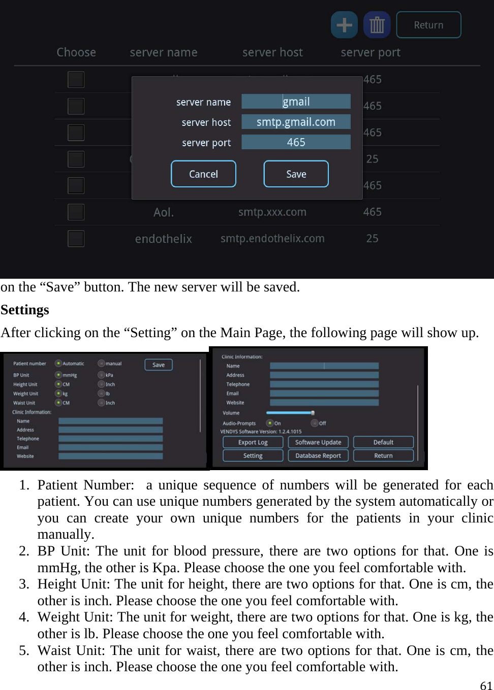 61on the “Save” button. The new server will be saved.  Settings After clicking on the “Setting” on the Main Page, the following page will show up.  1. Patient Number:  a unique sequence of numbers will be generated for each patient. You can use unique numbers generated by the system automatically or you can create your own unique numbers for the patients in your clinic manually. 2. BP Unit: The unit for blood pressure, there are two options for that. One is mmHg, the other is Kpa. Please choose the one you feel comfortable with.  3. Height Unit: The unit for height, there are two options for that. One is cm, the other is inch. Please choose the one you feel comfortable with. 4. Weight Unit: The unit for weight, there are two options for that. One is kg, the other is lb. Please choose the one you feel comfortable with. 5. Waist Unit: The unit for waist, there are two options for that. One is cm, the other is inch. Please choose the one you feel comfortable with. 