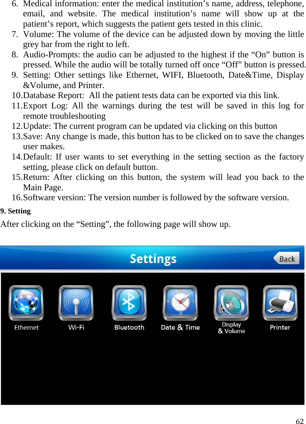 626. Medical information: enter the medical institution’s name, address, telephone, email, and website. The medical institution’s name will show up at the patient’s report, which suggests the patient gets tested in this clinic. 7. Volume: The volume of the device can be adjusted down by moving the little grey bar from the right to left.   8. Audio-Prompts: the audio can be adjusted to the highest if the “On” button is pressed. While the audio will be totally turned off once “Off” button is pressed.  9. Setting: Other settings like Ethernet, WIFI, Bluetooth, Date&amp;Time, Display &amp;Volume, and Printer. 10. Database Report:  All the patient tests data can be exported via this link.  11. Export Log: All the warnings during the test will be saved in this log for remote troubleshooting 12. Update: The current program can be updated via clicking on this button 13. Save: Any change is made, this button has to be clicked on to save the changes user makes.  14. Default: If user wants to set everything in the setting section as the factory setting, please click on default button. 15. Return: After clicking on this button, the system will lead you back to the Main Page. 16. Software version: The version number is followed by the software version. 9. Setting  After clicking on the “Setting”, the following page will show up.  