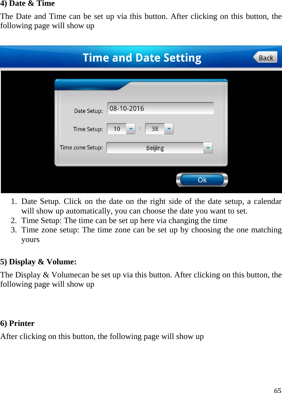 654) Date &amp; Time The Date and Time can be set up via this button. After clicking on this button, the following page will show up   1. Date Setup. Click on the date on the right side of the date setup, a calendar will show up automatically, you can choose the date you want to set. 2. Time Setup: The time can be set up here via changing the time  3. Time zone setup: The time zone can be set up by choosing the one matching yours  5) Display &amp; Volume: The Display &amp; Volumecan be set up via this button. After clicking on this button, the following page will show up    6) Printer After clicking on this button, the following page will show up   