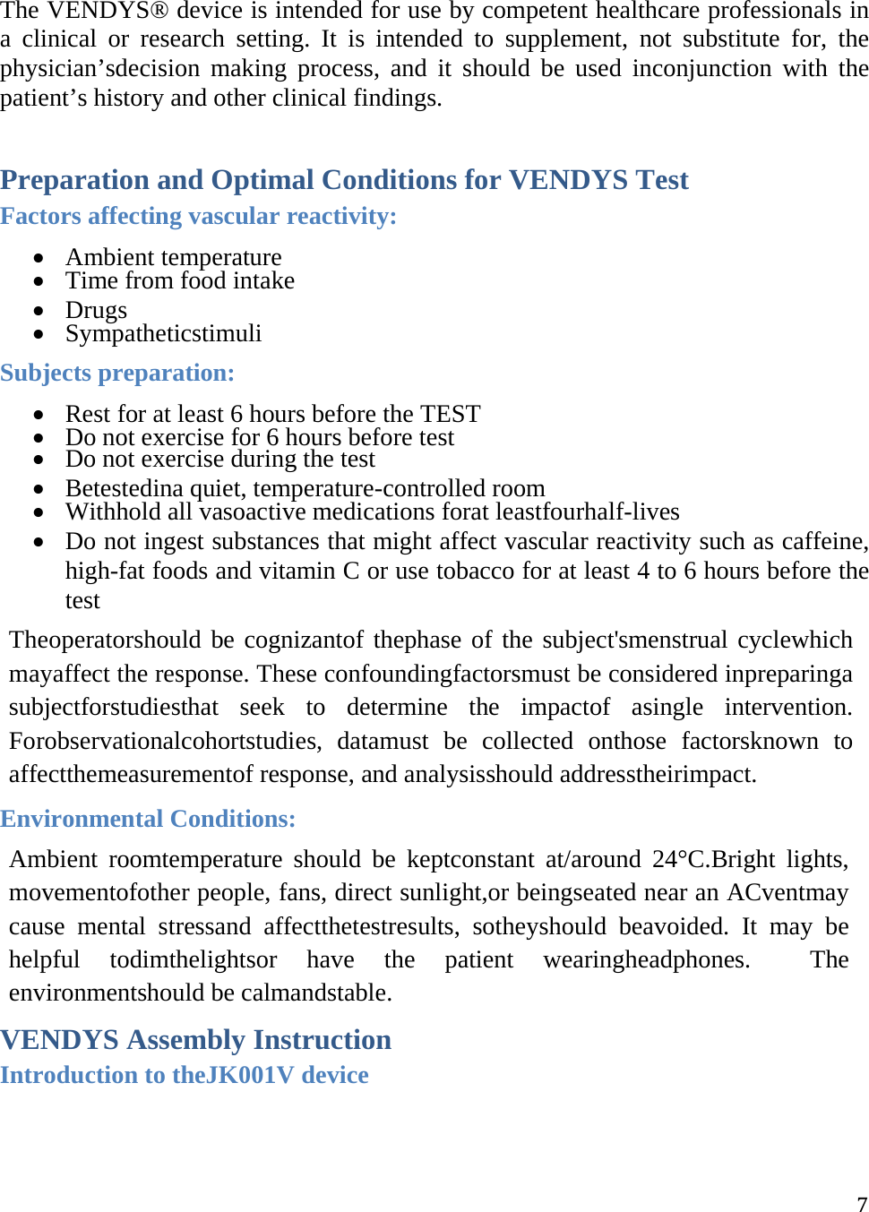  7The VENDYS® device is intended for use by competent healthcare professionals in a clinical or research setting. It is intended to supplement, not substitute for, the physician’sdecision making process, and it should be used inconjunction with the patient’s history and other clinical findings.  Preparation and Optimal Conditions for VENDYS Test Factors affecting vascular reactivity:  Ambient temperature  Time from food intake  Drugs  Sympatheticstimuli Subjects preparation:  Rest for at least 6 hours before the TEST  Do not exercise for 6 hours before test  Do not exercise during the test  Betestedina quiet, temperature-controlled room  Withhold all vasoactive medications forat leastfourhalf-lives  Do not ingest substances that might affect vascular reactivity such as caffeine, high-fat foods and vitamin C or use tobacco for at least 4 to 6 hours before the test Theoperatorshould be cognizantof thephase of the subject&apos;smenstrual cyclewhich mayaffect the response. These confoundingfactorsmust be considered inpreparinga subjectforstudiesthat seek to determine the impactof asingle intervention. Forobservationalcohortstudies, datamust be collected onthose factorsknown to affectthemeasurementof response, and analysisshould addresstheirimpact. Environmental Conditions: Ambient roomtemperature should be keptconstant at/around 24°C.Bright lights, movementofother people, fans, direct sunlight,or beingseated near an ACventmay cause mental stressand affectthetestresults, sotheyshould beavoided. It may be helpful todimthelightsor have the patient wearingheadphones.  The environmentshould be calmandstable. VENDYS Assembly Instruction Introduction to theJK001V device  