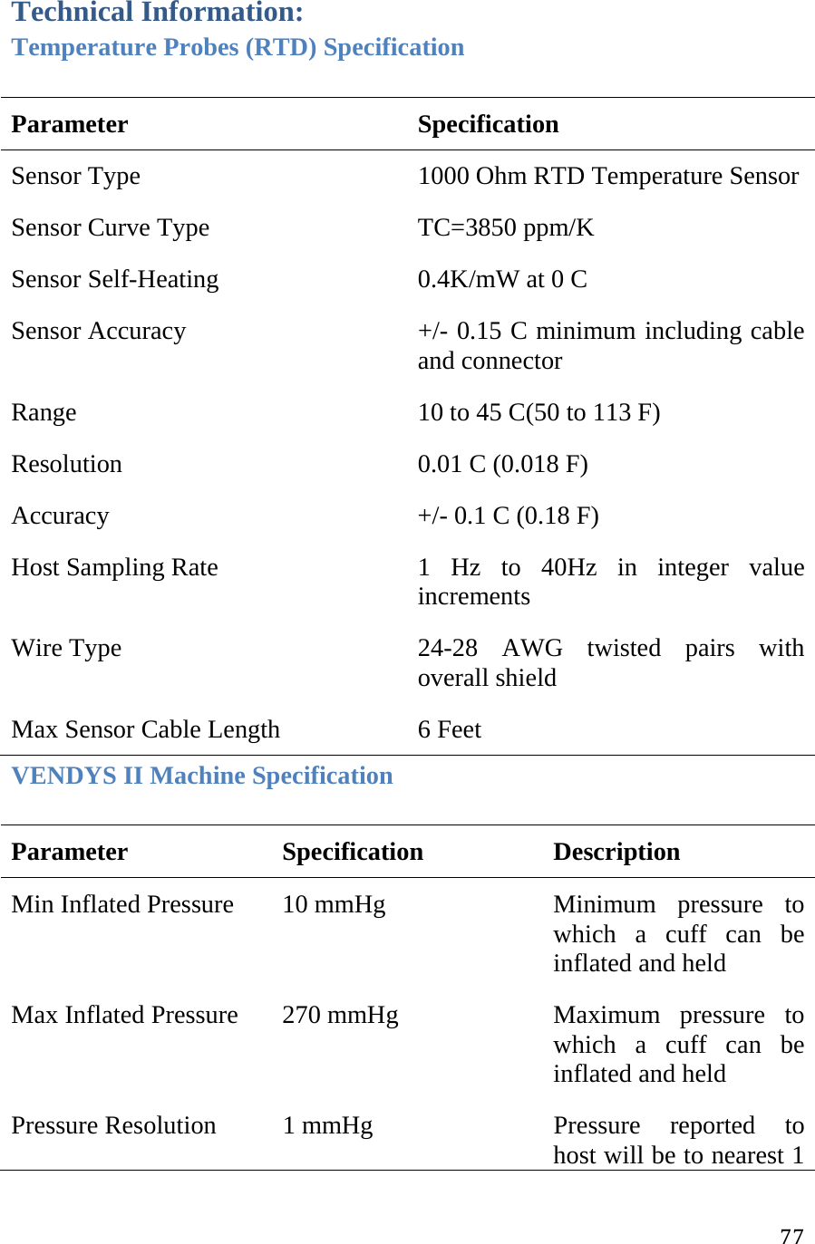 77Technical Information: Temperature Probes (RTD) Specification Parameter  Specification  Sensor Type   1000 Ohm RTD Temperature Sensor Sensor Curve Type   TC=3850 ppm/K Sensor Self-Heating   0.4K/mW at 0 C  Sensor Accuracy   +/- 0.15 C minimum including cable and connector  Range   10 to 45 C(50 to 113 F)  Resolution   0.01 C (0.018 F)  Accuracy   +/- 0.1 C (0.18 F)  Host Sampling Rate  1 Hz to 40Hz in integer value increments Wire Type  24-28 AWG twisted pairs with overall shield  Max Sensor Cable Length  6 Feet  VENDYS II Machine Specification Parameter Specification Description  Min Inflated Pressure   10 mmHg   Minimum  pressure  to which a cuff can be inflated and held  Max Inflated Pressure   270 mmHg   Maximum  pressure  to which a cuff can be inflated and held  Pressure Resolution   1 mmHg   Pressure  reported  to host will be to nearest 1 