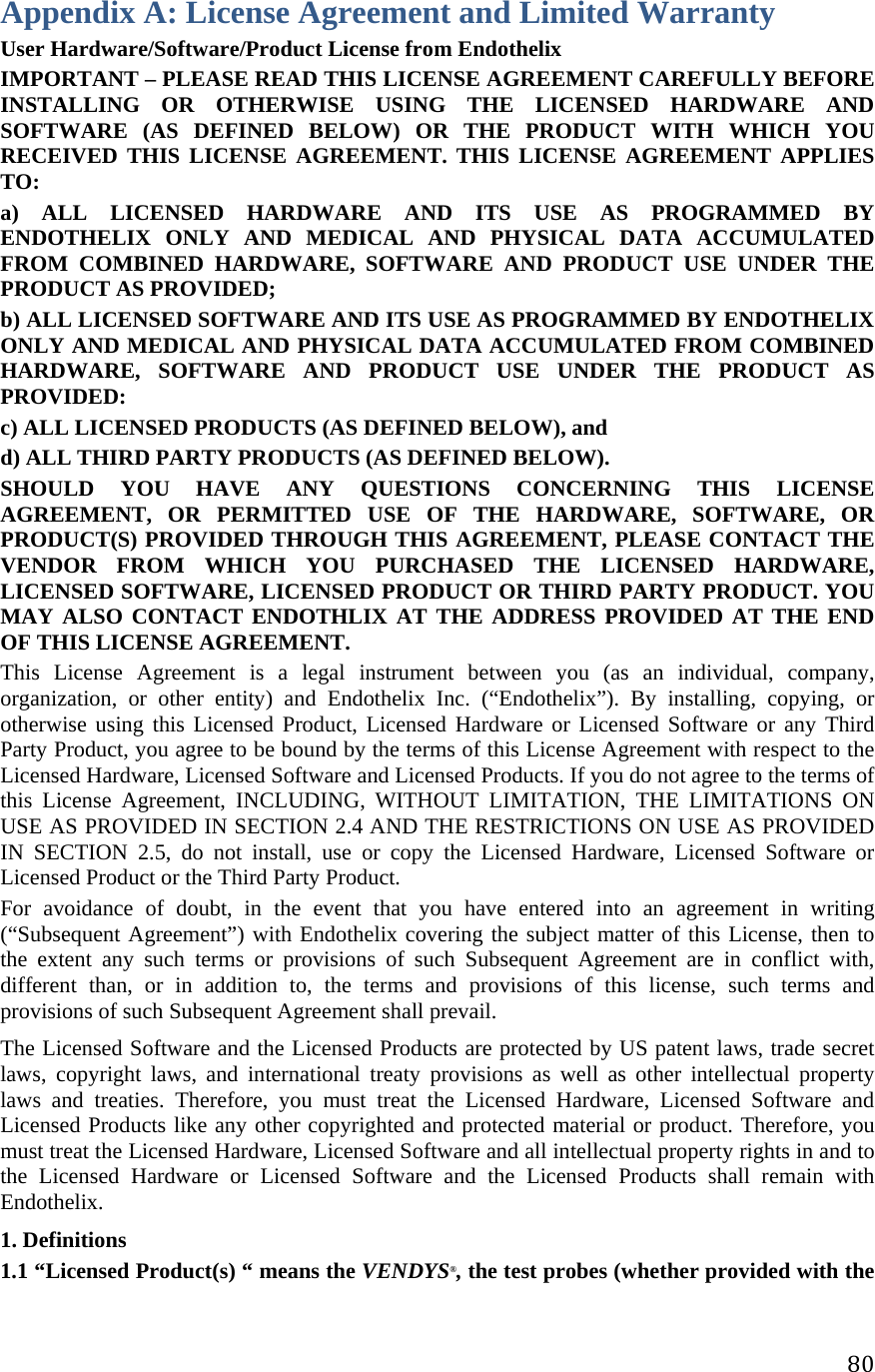 80Appendix A: License Agreement and Limited Warranty User Hardware/Software/Product License from Endothelix IMPORTANT – PLEASE READ THIS LICENSE AGREEMENT CAREFULLY BEFORE INSTALLING OR OTHERWISE USING THE LICENSED HARDWARE AND SOFTWARE (AS DEFINED BELOW) OR THE PRODUCT WITH WHICH YOU RECEIVED THIS LICENSE AGREEMENT. THIS LICENSE AGREEMENT APPLIES TO:  a) ALL LICENSED HARDWARE AND ITS USE AS PROGRAMMED BY ENDOTHELIX ONLY AND MEDICAL AND PHYSICAL DATA ACCUMULATED FROM COMBINED HARDWARE, SOFTWARE AND PRODUCT USE UNDER THE PRODUCT AS PROVIDED;  b) ALL LICENSED SOFTWARE AND ITS USE AS PROGRAMMED BY ENDOTHELIX ONLY AND MEDICAL AND PHYSICAL DATA ACCUMULATED FROM COMBINED HARDWARE, SOFTWARE AND PRODUCT USE UNDER THE PRODUCT AS PROVIDED:  c) ALL LICENSED PRODUCTS (AS DEFINED BELOW), and  d) ALL THIRD PARTY PRODUCTS (AS DEFINED BELOW).  SHOULD YOU HAVE ANY QUESTIONS CONCERNING THIS LICENSE AGREEMENT, OR PERMITTED USE OF THE HARDWARE, SOFTWARE, OR PRODUCT(S) PROVIDED THROUGH THIS AGREEMENT, PLEASE CONTACT THE VENDOR FROM WHICH YOU PURCHASED THE LICENSED HARDWARE, LICENSED SOFTWARE, LICENSED PRODUCT OR THIRD PARTY PRODUCT. YOU MAY ALSO CONTACT ENDOTHLIX AT THE ADDRESS PROVIDED AT THE END OF THIS LICENSE AGREEMENT.  This License Agreement is a legal instrument between you (as an individual, company, organization, or other entity) and Endothelix Inc. (“Endothelix”). By installing, copying, or otherwise using this Licensed Product, Licensed Hardware or Licensed Software or any Third Party Product, you agree to be bound by the terms of this License Agreement with respect to the Licensed Hardware, Licensed Software and Licensed Products. If you do not agree to the terms of this License Agreement, INCLUDING, WITHOUT LIMITATION, THE LIMITATIONS ON USE AS PROVIDED IN SECTION 2.4 AND THE RESTRICTIONS ON USE AS PROVIDED IN SECTION 2.5, do not install, use or copy the Licensed Hardware, Licensed Software or Licensed Product or the Third Party Product.  For avoidance of doubt, in the event that you have entered into an agreement in writing (“Subsequent Agreement”) with Endothelix covering the subject matter of this License, then to the extent any such terms or provisions of such Subsequent Agreement are in conflict with, different than, or in addition to, the terms and provisions of this license, such terms and provisions of such Subsequent Agreement shall prevail.  The Licensed Software and the Licensed Products are protected by US patent laws, trade secret laws, copyright laws, and international treaty provisions as well as other intellectual property laws and treaties. Therefore, you must treat the Licensed Hardware, Licensed Software and Licensed Products like any other copyrighted and protected material or product. Therefore, you must treat the Licensed Hardware, Licensed Software and all intellectual property rights in and to the Licensed Hardware or Licensed Software and the Licensed Products shall remain with Endothelix. 1. Definitions  1.1 “Licensed Product(s) “ means the VENDYS®, the test probes (whether provided with the 