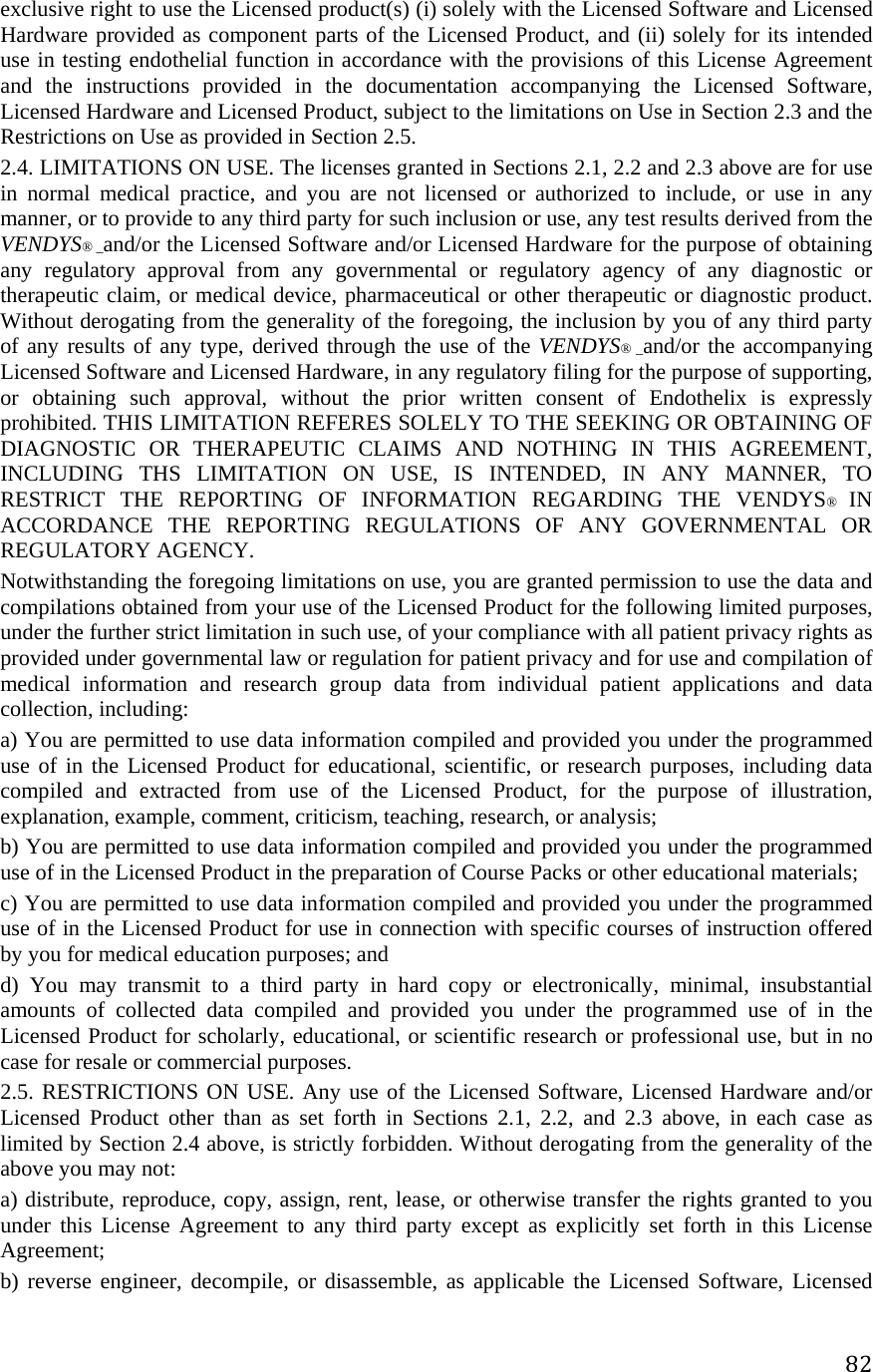 82exclusive right to use the Licensed product(s) (i) solely with the Licensed Software and Licensed Hardware provided as component parts of the Licensed Product, and (ii) solely for its intended use in testing endothelial function in accordance with the provisions of this License Agreement and the instructions provided in the documentation accompanying the Licensed Software, Licensed Hardware and Licensed Product, subject to the limitations on Use in Section 2.3 and the Restrictions on Use as provided in Section 2.5.  2.4. LIMITATIONS ON USE. The licenses granted in Sections 2.1, 2.2 and 2.3 above are for use in normal medical practice, and you are not licensed or authorized to include, or use in any manner, or to provide to any third party for such inclusion or use, any test results derived from the VENDYS® _and/or the Licensed Software and/or Licensed Hardware for the purpose of obtaining any regulatory approval from any governmental or regulatory agency of any diagnostic or therapeutic claim, or medical device, pharmaceutical or other therapeutic or diagnostic product. Without derogating from the generality of the foregoing, the inclusion by you of any third party of any results of any type, derived through the use of the VENDYS® _and/or the accompanying Licensed Software and Licensed Hardware, in any regulatory filing for the purpose of supporting, or obtaining such approval, without the prior written consent of Endothelix is expressly prohibited. THIS LIMITATION REFERES SOLELY TO THE SEEKING OR OBTAINING OF DIAGNOSTIC OR THERAPEUTIC CLAIMS AND NOTHING IN THIS AGREEMENT, INCLUDING THS LIMITATION ON USE, IS INTENDED, IN ANY MANNER, TO RESTRICT THE REPORTING OF INFORMATION REGARDING THE VENDYS®  IN ACCORDANCE THE REPORTING REGULATIONS OF ANY GOVERNMENTAL OR REGULATORY AGENCY.  Notwithstanding the foregoing limitations on use, you are granted permission to use the data and compilations obtained from your use of the Licensed Product for the following limited purposes, under the further strict limitation in such use, of your compliance with all patient privacy rights as provided under governmental law or regulation for patient privacy and for use and compilation of medical information and research group data from individual patient applications and data collection, including:  a) You are permitted to use data information compiled and provided you under the programmed use of in the Licensed Product for educational, scientific, or research purposes, including data compiled and extracted from use of the Licensed Product, for the purpose of illustration, explanation, example, comment, criticism, teaching, research, or analysis;  b) You are permitted to use data information compiled and provided you under the programmed use of in the Licensed Product in the preparation of Course Packs or other educational materials;  c) You are permitted to use data information compiled and provided you under the programmed use of in the Licensed Product for use in connection with specific courses of instruction offered by you for medical education purposes; and  d) You may transmit to a third party in hard copy or electronically, minimal, insubstantial amounts of collected data compiled and provided you under the programmed use of in the Licensed Product for scholarly, educational, or scientific research or professional use, but in no case for resale or commercial purposes.  2.5. RESTRICTIONS ON USE. Any use of the Licensed Software, Licensed Hardware and/or Licensed Product other than as set forth in Sections 2.1, 2.2, and 2.3 above, in each case as limited by Section 2.4 above, is strictly forbidden. Without derogating from the generality of the above you may not:  a) distribute, reproduce, copy, assign, rent, lease, or otherwise transfer the rights granted to you under this License Agreement to any third party except as explicitly set forth in this License Agreement;  b) reverse engineer, decompile, or disassemble, as applicable the Licensed Software, Licensed 