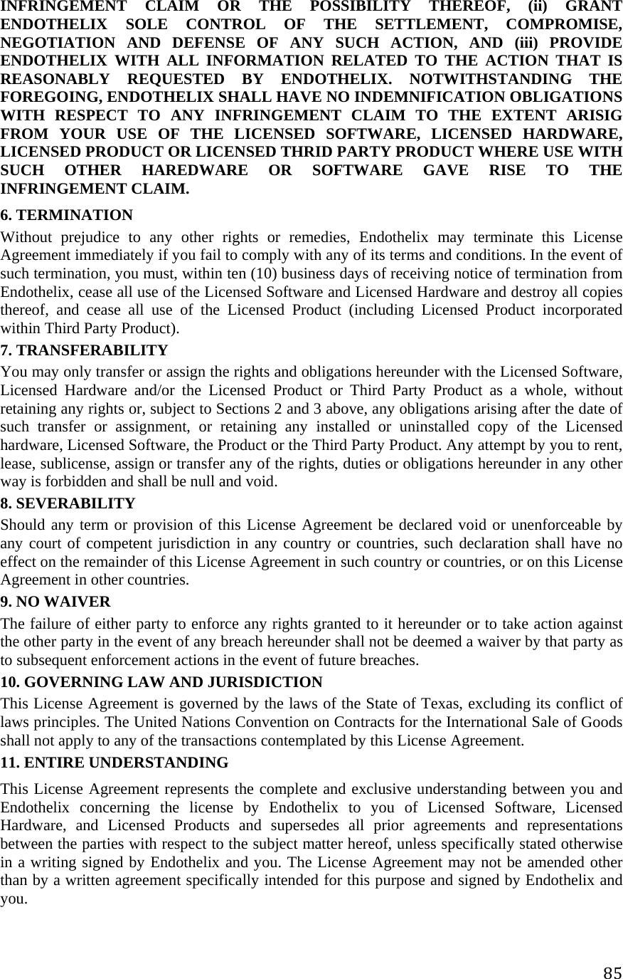 85INFRINGEMENT CLAIM OR THE POSSIBILITY THEREOF, (ii) GRANT ENDOTHELIX SOLE CONTROL OF THE SETTLEMENT, COMPROMISE, NEGOTIATION AND DEFENSE OF ANY SUCH ACTION, AND (iii) PROVIDE ENDOTHELIX WITH ALL INFORMATION RELATED TO THE ACTION THAT IS REASONABLY REQUESTED BY ENDOTHELIX. NOTWITHSTANDING THE FOREGOING, ENDOTHELIX SHALL HAVE NO INDEMNIFICATION OBLIGATIONS WITH RESPECT TO ANY INFRINGEMENT CLAIM TO THE EXTENT ARISIG FROM YOUR USE OF THE LICENSED SOFTWARE, LICENSED HARDWARE, LICENSED PRODUCT OR LICENSED THRID PARTY PRODUCT WHERE USE WITH SUCH OTHER HAREDWARE OR SOFTWARE GAVE RISE TO THE INFRINGEMENT CLAIM. 6. TERMINATION  Without prejudice to any other rights or remedies, Endothelix may terminate this License Agreement immediately if you fail to comply with any of its terms and conditions. In the event of such termination, you must, within ten (10) business days of receiving notice of termination from Endothelix, cease all use of the Licensed Software and Licensed Hardware and destroy all copies thereof, and cease all use of the Licensed Product (including Licensed Product incorporated within Third Party Product).  7. TRANSFERABILITY  You may only transfer or assign the rights and obligations hereunder with the Licensed Software, Licensed Hardware and/or the Licensed Product or Third Party Product as a whole, without retaining any rights or, subject to Sections 2 and 3 above, any obligations arising after the date of such transfer or assignment, or retaining any installed or uninstalled copy of the Licensed hardware, Licensed Software, the Product or the Third Party Product. Any attempt by you to rent, lease, sublicense, assign or transfer any of the rights, duties or obligations hereunder in any other way is forbidden and shall be null and void.  8. SEVERABILITY  Should any term or provision of this License Agreement be declared void or unenforceable by any court of competent jurisdiction in any country or countries, such declaration shall have no effect on the remainder of this License Agreement in such country or countries, or on this License Agreement in other countries.  9. NO WAIVER  The failure of either party to enforce any rights granted to it hereunder or to take action against the other party in the event of any breach hereunder shall not be deemed a waiver by that party as to subsequent enforcement actions in the event of future breaches.  10. GOVERNING LAW AND JURISDICTION  This License Agreement is governed by the laws of the State of Texas, excluding its conflict of laws principles. The United Nations Convention on Contracts for the International Sale of Goods shall not apply to any of the transactions contemplated by this License Agreement.  11. ENTIRE UNDERSTANDING  This License Agreement represents the complete and exclusive understanding between you and Endothelix concerning the license by Endothelix to you of Licensed Software, Licensed Hardware, and Licensed Products and supersedes all prior agreements and representations between the parties with respect to the subject matter hereof, unless specifically stated otherwise in a writing signed by Endothelix and you. The License Agreement may not be amended other than by a written agreement specifically intended for this purpose and signed by Endothelix and you. 