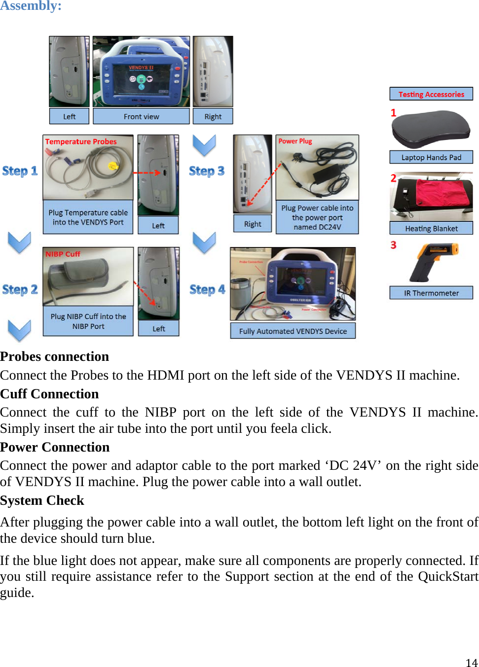 14Assembly:  Probes connection Connect the Probes to the HDMI port on the left side of the VENDYS II machine.  Cuff Connection Connect the cuff to the NIBP port on the left side of the VENDYS II machine. Simply insert the air tube into the port until you feela click. Power Connection Connect the power and adaptor cable to the port marked ‘DC 24V’ on the right side of VENDYS II machine. Plug the power cable into a wall outlet. System Check After plugging the power cable into a wall outlet, the bottom left light on the front of the device should turn blue. If the blue light does not appear, make sure all components are properly connected. If you still require assistance refer to the Support section at the end of the QuickStart guide.   