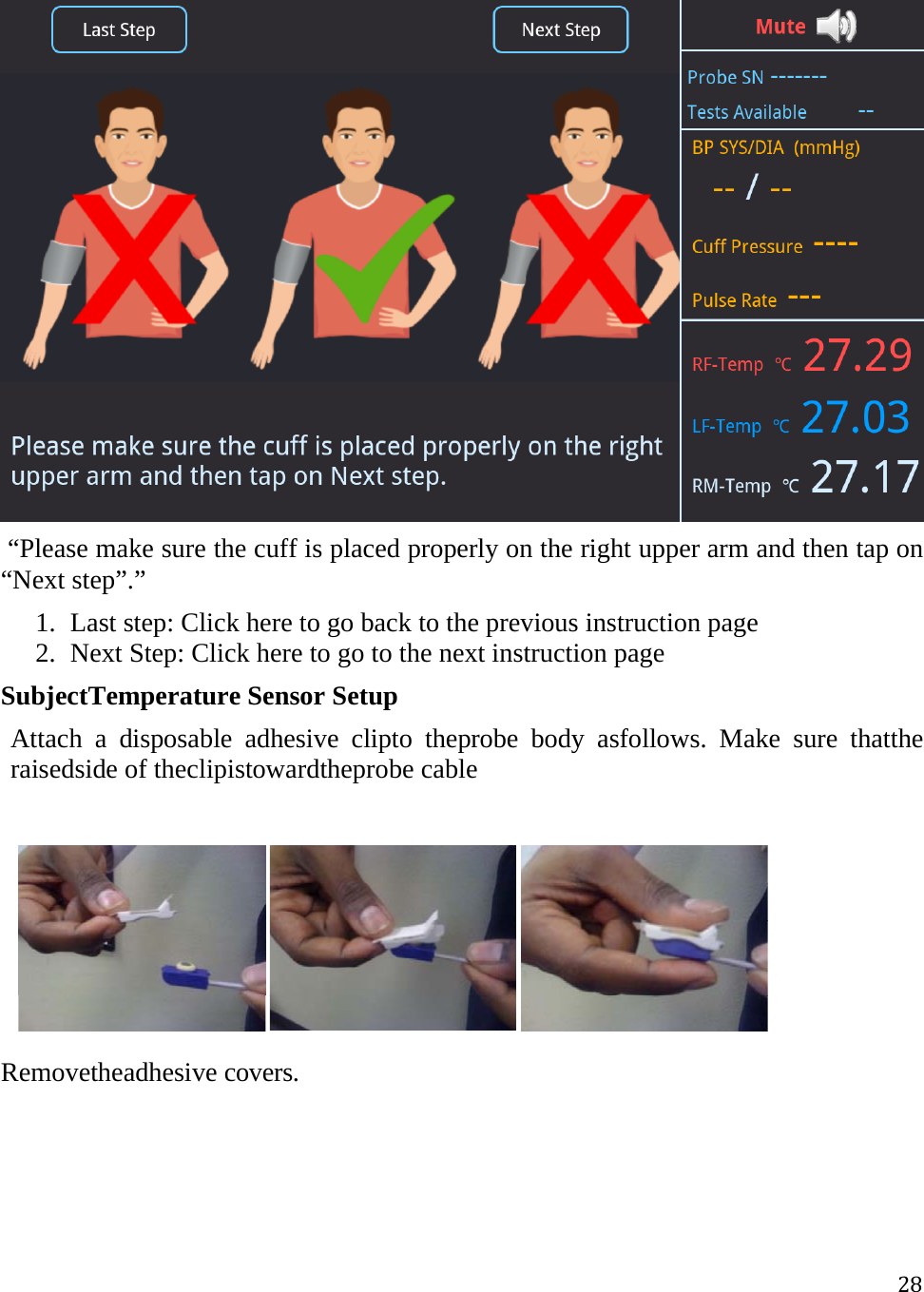 28  “Please make sure the cuff is placed properly on the right upper arm and then tap on “Next step”.” 1. Last step: Click here to go back to the previous instruction page 2. Next Step: Click here to go to the next instruction page  SubjectTemperature Sensor Setup Attach a disposable adhesive clipto theprobe body asfollows. Make sure thatthe raisedside of theclipistowardtheprobe cable         Removetheadhesive covers. 