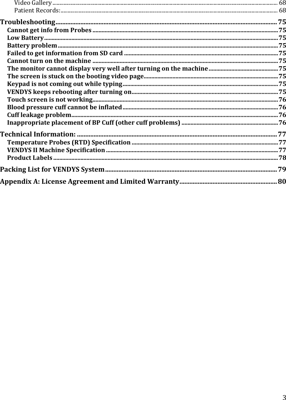  3VideoGallery.....................................................................................................................................................................68PatientRecords:...............................................................................................................................................................68Troubleshooting......................................................................................................................................75CannotgetinfofromProbes...........................................................................................................................75LowBattery...........................................................................................................................................................75Batteryproblem..................................................................................................................................................75FailedtogetinformationfromSDcard......................................................................................................75Cannotturnonthemachine...........................................................................................................................75Themonitorcannotdisplayverywellafterturningonthemachine..............................................75Thescreenisstuckonthebootingvideopage.........................................................................................75Keypadisnotcomingoutwhiletyping.......................................................................................................75VENDYSkeepsrebootingafterturningon.................................................................................................75Touchscreenisnotworking...........................................................................................................................76Bloodpressurecuffcannotbeinflated.......................................................................................................76Cuffleakageproblem.........................................................................................................................................76InappropriateplacementofBPCuff(othercuffproblems)................................................................76TechnicalInformation:.........................................................................................................................77TemperatureProbes(RTD)Specification.................................................................................................77VENDYSIIMachineSpecification..................................................................................................................77ProductLabels.....................................................................................................................................................78PackingListforVENDYSSystem........................................................................................................79AppendixA:LicenseAgreementandLimitedWarranty...........................................................80 